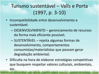 Turismo sustentável – Valls e Porta 
(1997, p. 3-10) 
• Incompatibilidade entre desenvolvimento e 
sustentável: 
– DESENVOLVIMENTO – gerenciamento de recursos 
da forma mais eficiente possível; 
– SUSTENTÁVEL – rejeita algumas formas de 
desenvolvimento, comportamentos 
consumistas/materialistas que possam gerar 
degradação ambiental; 
• Dificulta na hora de elaborar estratégias competitivas 
que busquem respeitar valores culturais, ambientais, 
etc. 
 