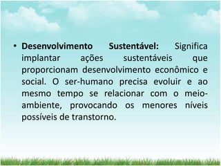 • Desenvolvimento Sustentável: Significa 
implantar ações sustentáveis que 
proporcionam desenvolvimento econômico e 
social. O ser-humano precisa evoluir e ao 
mesmo tempo se relacionar com o meio-ambiente, 
provocando os menores níveis 
possíveis de transtorno. 
 
