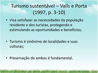 Turismo sustentável – Valls e Porta 
(1997, p. 3-10) 
• Visa satisfazer as necessidades da população 
residente e dos turistas, protegendo e 
estimulando as oportunidades e benefícios; 
• Turismo é sinônimo de localidades e suas 
culturas; 
• Preservação de ambos é fundamental. 
 