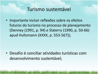 Turismo sustentável 
• Importante incluir reflexões sobre os efeitos 
futuros do turismo no processo de planejamento 
(Denney (1991, p. 94) e Slaterry (1990, p. 50-66) 
apud Hultsmann (XXXX, p. 553-567)); 
• Desafio é conciliar atividades turísticas com 
desenvolvimento sustentável; 
 