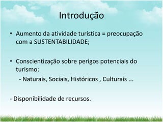Introdução 
• Aumento da atividade turística = preocupação 
com a SUSTENTABILIDADE; 
• Conscientização sobre perigos potenciais do 
turismo: 
- Naturais, Sociais, Históricos , Culturais ... 
- Disponibilidade de recursos. 
 