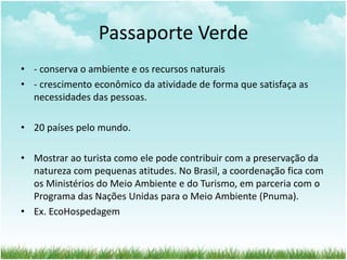 Passaporte Verde 
• - conserva o ambiente e os recursos naturais 
• - crescimento econômico da atividade de forma que satisfaça as 
necessidades das pessoas. 
• 20 países pelo mundo. 
• Mostrar ao turista como ele pode contribuir com a preservação da 
natureza com pequenas atitudes. No Brasil, a coordenação fica com 
os Ministérios do Meio Ambiente e do Turismo, em parceria com o 
Programa das Nações Unidas para o Meio Ambiente (Pnuma). 
• Ex. EcoHospedagem 
 