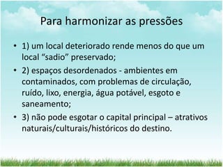 Para harmonizar as pressões 
• 1) um local deteriorado rende menos do que um 
local “sadio” preservado; 
• 2) espaços desordenados - ambientes em 
contaminados, com problemas de circulação, 
ruído, lixo, energia, água potável, esgoto e 
saneamento; 
• 3) não pode esgotar o capital principal – atrativos 
naturais/culturais/históricos do destino. 
 
