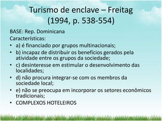 Turismo de enclave – Freitag 
(1994, p. 538-554) 
BASE: Rep. Dominicana 
Características: 
• a) é financiado por grupos multinacionais; 
• b) incapaz de distribuir os benefícios gerados pela 
atividade entre os grupos da sociedade; 
• c) desinteresse em estimular o desenvolvimento das 
localidades; 
• d) não procura integrar-se com os membros da 
sociedade local; 
• e) não se preocupa em incorporar os setores econômicos 
tradicionais; 
• COMPLEXOS HOTELEIROS 
 