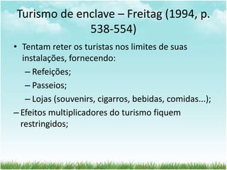 Turismo de enclave – Freitag (1994, p. 
538-554) 
• Tentam reter os turistas nos limites de suas 
instalações, fornecendo: 
– Refeições; 
– Passeios; 
– Lojas (souvenirs, cigarros, bebidas, comidas...); 
– Efeitos multiplicadores do turismo fiquem 
restringidos; 
 