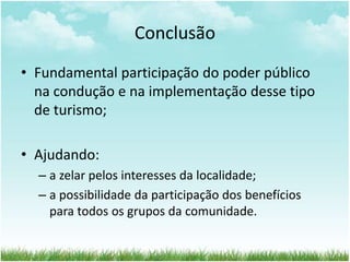 Conclusão 
• Fundamental participação do poder público 
na condução e na implementação desse tipo 
de turismo; 
• Ajudando: 
– a zelar pelos interesses da localidade; 
– a possibilidade da participação dos benefícios 
para todos os grupos da comunidade. 
 