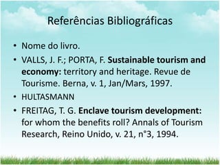 Referências Bibliográficas 
• Nome do livro. 
• VALLS, J. F.; PORTA, F. Sustainable tourism and 
economy: territory and heritage. Revue de 
Tourisme. Berna, v. 1, Jan/Mars, 1997. 
• HULTASMANN 
• FREITAG, T. G. Enclave tourism development: 
for whom the benefits roll? Annals of Tourism 
Research, Reino Unido, v. 21, n°3, 1994. 

