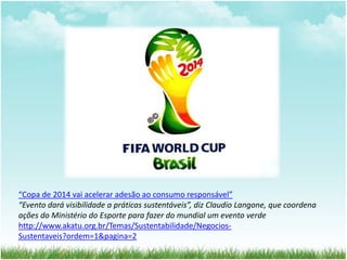 “Copa de 2014 vai acelerar adesão ao consumo responsável” 
“Evento dará visibilidade a práticas sustentáveis”, diz Claudio Langone, que coordena 
ações do Ministério do Esporte para fazer do mundial um evento verde 
http://www.akatu.org.br/Temas/Sustentabilidade/Negocios- 
Sustentaveis?ordem=1&pagina=2 
 