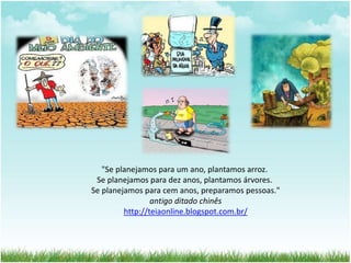"Se planejamos para um ano, plantamos arroz. 
Se planejamos para dez anos, plantamos árvores. 
Se planejamos para cem anos, preparamos pessoas." 
antigo ditado chinês 
http://teiaonline.blogspot.com.br/ 
 