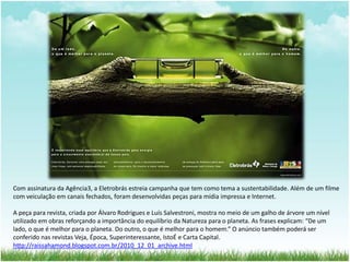 Com assinatura da Agência3, a Eletrobrás estreia campanha que tem como tema a sustentabilidade. Além de um filme 
com veiculação em canais fechados, foram desenvolvidas peças para mídia impressa e Internet. 
A peça para revista, criada por Álvaro Rodrigues e Luís Salvestroni, mostra no meio de um galho de árvore um nível 
utilizado em obras reforçando a importância do equilíbrio da Natureza para o planeta. As frases explicam: “De um 
lado, o que é melhor para o planeta. Do outro, o que é melhor para o homem.” O anúncio também poderá ser 
conferido nas revistas Veja, Época, Superinteressante, IstoÉ e Carta Capital. 
http://raissahamond.blogspot.com.br/2010_12_01_archive.html 
 
