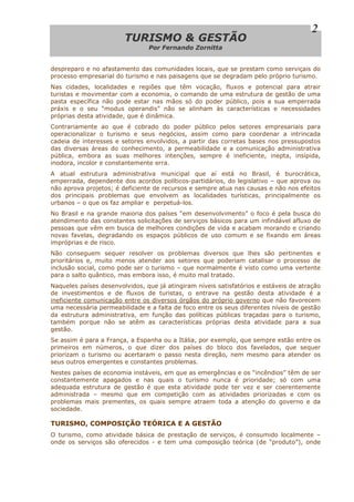 TTUURRIISSMMOO && GGEESSTTÃÃOO
Por Fernando Zornitta
2
despreparo e no afastamento das comunidades locais, que se prestam como serviçais do
processo empresarial do turismo e nas paisagens que se degradam pelo próprio turismo.
Nas cidades, localidades e regiões que têm vocação, fluxos e potencial para atrair
turistas e movimentar com a economia, o comando de uma estrutura de gestão de uma
pasta específica não pode estar nas mãos só do poder público, pois a sua emperrada
práxis e o seu “modus operandis” não se alinham às características e necessidades
próprias desta atividade, que é dinâmica.
Contrariamente ao que é cobrado do poder público pelos setores empresariais para
operacionalizar o turismo e seus negócios, assim como para coordenar a intrincada
cadeia de interesses e setores envolvidos, a partir das corretas bases nos pressupostos
das diversas áreas do conhecimento, a permeabilidade e a comunicação administrativa
pública, embora as suas melhores intenções, sempre é ineficiente, inepta, insípida,
inodora, incolor e constantemente erra.
A atual estrutura administrativa municipal que aí está no Brasil, é burocrática,
emperrada, dependente dos acordos políticos-partidários, do legislativo – que aprova ou
não aprova projetos; é deficiente de recursos e sempre atua nas causas e não nos efeitos
dos principais problemas que envolvem as localidades turísticas, principalmente os
urbanos – o que os faz ampliar e perpetuá-los.
No Brasil e na grande maioria dos países “em desenvolvimento” o foco é pela busca do
atendimento das constantes solicitações de serviços básicos para um infindável afluxo de
pessoas que vêm em busca de melhores condições de vida e acabam morando e criando
novas favelas, degradando os espaços públicos de uso comum e se fixando em áreas
impróprias e de risco.
Não conseguem sequer resolver os problemas diversos que lhes são pertinentes e
prioritários e, muito menos atender aos setores que poderiam catalisar o processo de
inclusão social, como pode ser o turismo – que normalmente é visto como uma vertente
para o salto quântico, mas embora isso, é muito mal tratado.
Naqueles países desenvolvidos, que já atingiram níveis satisfatórios e estáveis de atração
de investimentos e de fluxos de turistas, o entrave na gestão desta atividade é a
ineficiente comunicação entre os diversos órgãos do próprio governo que não favorecem
uma necessária permeabilidade e a falta de foco entre os seus diferentes níveis de gestão
da estrutura administrativa, em função das políticas públicas traçadas para o turismo,
também porque não se atêm as características próprias desta atividade para a sua
gestão.
Se assim é para a França, a Espanha ou a Itália, por exemplo, que sempre estão entre os
primeiros em números, o que dizer dos países do bloco dos favelados, que sequer
priorizam o turismo ou acertaram o passo nesta direção, nem mesmo para atender os
seus outros emergentes e constantes problemas.
Nestes países de economia instáveis, em que as emergências e os “incêndios” têm de ser
constantemente apagados e nas quais o turismo nunca é prioridade; só com uma
adequada estrutura de gestão é que esta atividade pode ter vez e ser coerentemente
administrada – mesmo que em competição com as atividades priorizadas e com os
problemas mais prementes, os quais sempre atraem toda a atenção do governo e da
sociedade.
TURISMO, COMPOSIÇÃO TEÓRICA E A GESTÃO
O turismo, como atividade básica de prestação de serviços, é consumido localmente –
onde os serviços são oferecidos - e tem uma composição teórica (de “produto”), onde
 