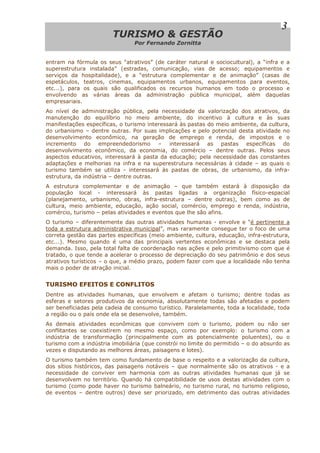 TTUURRIISSMMOO && GGEESSTTÃÃOO
Por Fernando Zornitta
3
entram na fórmula os seus “atrativos” (de caráter natural e sociocultural), a “infra e a
superestrutura instalada” (estradas, comunicação, vias de acesso; equipamentos e
serviços da hospitalidade), e a “estrutura complementar e de animação” (casas de
espetáculos, teatros, cinemas, equipamentos urbanos, equipamentos para eventos,
etc...), para os quais são qualificados os recursos humanos em todo o processo e
envolvendo as várias áreas da administração pública municipal, além daquelas
empresariais.
Ao nível de administração pública, pela necessidade da valorização dos atrativos, da
manutenção do equilíbrio no meio ambiente, do incentivo à cultura e às suas
manifestações específicas, o turismo interessará às pastas do meio ambiente, da cultura,
do urbanismo – dentre outras. Por suas implicações e pelo potencial desta atividade no
desenvolvimento econômico, na geração de emprego e renda, de impostos e o
incremento do empreendedorismo – interessará as pastas específicas do
desenvolvimento econômico, da economia, do comércio – dentre outras. Pelos seus
aspectos educativos, interessará à pasta da educação; pela necessidade das constantes
adaptações e melhorias na infra e na superestrutura necessárias à cidade – as quais o
turismo também se utiliza - interessará às pastas de obras, de urbanismo, da infra-
estrutura, da indústria – dentre outras.
A estrutura complementar e de animação – que também estará à disposição da
população local - interessará às pastas ligadas a organização físico-espacial
(planejamento, urbanismo, obras, infra-estrutura – dentre outras), bem como as de
cultura, meio ambiente, educação, ação social, comércio, emprego e renda, indústria,
comércio, turismo – pelas atividades e eventos que lhe são afins.
O turismo – diferentemente das outras atividades humanas - envolve e “é pertinente a
toda a estrutura administrativa municipal”, mas raramente consegue ter o foco de uma
correta gestão das partes específicas (meio ambiente, cultura, educação, infra-estrutura,
etc...). Mesmo quando é uma das principais vertentes econômicas e se destaca pela
demanda. Isso, pela total falta de coordenação nas ações e pelo primitivismo com que é
tratado, o que tende a acelerar o processo de depreciação do seu patrimônio e dos seus
atrativos turísticos – o que, a médio prazo, podem fazer com que a localidade não tenha
mais o poder de atração inicial.
TURISMO EFEITOS E CONFLITOS
Dentre as atividades humanas, que envolvem e afetam o turismo; dentre todas as
esferas e setores produtivos da economia, absolutamente todas são afetadas e podem
ser beneficiadas pela cadeia de consumo turístico. Paralelamente, toda a localidade, toda
a região ou o país onde ela se desenvolve, também.
As demais atividades econômicas que convivem com o turismo, podem ou não ser
conflitantes se coexistirem no mesmo espaço, como por exemplo: o turismo com a
indústria de transformação (principalmente com as potencialmente poluentes), ou o
turismo com a indústria imobiliária (que constrói no limite do permitido – o do absurdo as
vezes e disputando as melhores áreas, paisagens e lotes).
O turismo também tem como fundamento de base o respeito e a valorização da cultura,
dos sítios históricos, das paisagens notáveis – que normalmente são os atrativos - e a
necessidade de conviver em harmonia com as outras atividades humanas que já se
desenvolvem no território. Quando há compatibilidade de usos destas atividades com o
turismo (como pode haver no turismo balneário, no turismo rural, no turismo religioso,
de eventos – dentre outros) deve ser priorizado, em detrimento das outras atividades
 