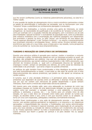 TTUURRIISSMMOO && GGEESSTTÃÃOO
Por Fernando Zornitta
4
que lhe seriam conflitantes (como as indústrias potencialmente poluentes), se esta for a
melhor opção.
É uma questão de opções de planejamento micro e macro econômico pertinentes a todas
as pastas da administração e instituições da sociedade, que se harmonizam com uma
“industria” limpa e sustentável (se corretamente planejado e conduzido).
No conjunto das implicações, o turismo envolve uma gama de interesses, as vezes
antagônicos às necessidades de qualificação e de excelência do “produto turístico local”,
como por exemplo com a ocupação indevida das paisagens, com o excessivo uso do solo
para finalidades “pseudo-turísticas” e excludentes da população local, como os praticados
pela indústria imobiliária com a encampação das melhores paisagens com loteamentos
que prometem o paraíso na terra, ou pelo “pouso” nos territórios de rara beleza das
“naves espaciais alienígenas” e dos “bunkers turísticos” – os resorts e empreendimentos
que encampam extensas e privilegiadas faixas - dentre outras. Envolve também setores
econômicos que cada um a sua moda, puxa a brasa para o seu assado, numa perspectiva
única de aumentar os lucros dos seus empreendimentos.
TURISMO E MEDIAÇÃO DE CONFLITOS E DE INTERESSES
Quando uma estrutura pública é pensada para resolver, mediar e incentivar o conjunto
das iniciativas e ações, normalmente depara-se com os interesses privados os quais, via
de regra, são antagônicos aos públicos, mas que são alardeados através dos pseudo-
benefícios econômicos, que seriam coletivos (supostamente e não 100% previsíveis), que
adviriam da iniciativa privada, a qual com o ultrapassado discurso da “geração de
empregos e renda”, sempre se sobrepões aos idôneos, de cunho social de interesse da
coletividade e da prevenção – que seria a lógica na questão ambiental.
As políticas de ação também ficam condicionadas a linha ideológica do partido político
que está momentaneamente no poder, o qual pode ou não estar de acordo com a linha
desenvolvimentista dos setores produtivos, que podem ou não apoiar as iniciativas de
caráter público.
O turismo, que é uma atividade dinâmica e é permeável pelos diversos setores e
ambientes que dependem de acordos entre os diferentes e diversos níveis de decisão,
que por sua vez contam com estruturas de gestão desalinhadas e quase sempre
ineficazes, ficam assim a mercê das emperradas estruturas públicas.
Até mesmo para uma simples ação, para uma adequação ou mudança de rumo nas
estratégias traçadas em função de uma determinada situação (as quais o turismo está
sujeito, como por exemplo: a variação cambial, a uma catástrofe, a movimentos
políticos, a atentados, a greves, etc... – ou mesmo para um simples início de alta
estação, em que o todo deve ser arranjado entre todos para atender ao turista que
chega), as decisões sobre o que, como e com que recursos contar ou se adaptar, se
torna um circo com trapezistas, palhaçadas e elefantes (normalmente brancos).
Também ficam condicionadas a uma ação de planejamento prevista – que pode não
ocorrer; aos acordos políticos-partidários no legislativo e no executivo e as respectivas
aprovações; a disponibilidade dos recursos; a mobilizações com outras administrações
municipais, quando o interesse é regional (exemplo, para implantação de um aeroporto,
para uma nova estrada ou inclusão de roteiros turísticos com nivelamento dos serviços
ou do “modus operandis coletivo” no trato e receptividade ao turista) e a uma série de
outros entraves que fazem a gestão ser pontual e só para desatar nós ou apagar
incêndios.
 