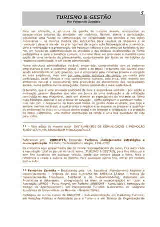 TTUURRIISSMMOO && GGEESSTTÃÃOO
Por Fernando Zornitta
5
Para ser eficiente, a estrutura de gestão do turismo deveria acompanhar as
características próprias da atividade: ser dinâmica, flexível, aberta a participação,
possibilitar uma fluidez na comunicação, ter versatilidade nas decisões e nas ações
necessárias - na mesma medida das solicitações para resolver os impasses e se
readaptar; deveria atender as prerrogativas de organização físico-espacial e urbanística,
para a valorização e a preservação dos recursos naturais e dos atrativos turísticos e, por
fim, em função da sustentabilidade da atividade e das políticas estabelecidas de forma
participativa e para o benefício comum, o turismo deve ser priorizado e mantido como
opção de uma vertente do planejamento, conjuntamente por todas as instituições da
respectiva coletividade, e ser assim administrado.
Numa estrutura administrativa instável, emperrada, comprometida com as vertentes
empresariais e com a economia global - como a do Brasil - o turismo não deveria estar
sendo administrado só pelo governo, que é empurrado pela iniciativa privada e obrigado
as suas exigências, mas sim por uma outra estrutura de centro, permeada pela
participação, pelas ciências e pelo conhecimento humano, pela ética, pelo respeito aos
ambientes natural e sociocultural, pela priorização do atendimento das necessidades
sociais, numa política menos entreguista, menos colonialista e mais sustentável.
O turismo, que é uma atividade praticada de livre e espontânea vontade - por opção e
motivação pessoal daqueles que vêm em busca de uma destinação e da satisfação
construída no seu imaginário, pode sim atender as expectativas do visitante da forma
mais fidedigna possível e ser a tábua de salvação – como apregoam e alardeiam todos –
mas não com o desgoverno da tradicional forma de gestão desta atividade, que hoje e
sempre tivemos no Brasil, a qual prioriza o negócio e se esquece de preparar e qualificar
os ambientes do ócio (os turísticos dentre estes) e de oferecer a valorização e a proteção
do nosso patrimônio, uma melhor distribuição da renda e uma boa qualidade de vida
para todos.
________________________________
*¹ - Vide artigo do mesmo autor: INSTRUMENTOS DE COMUNICAÇÃO E PROMOÇÃO
TURÍSTICA NUMA ABORDAGEM MERCADOLÓGICA
__________________________________
Referencial em: ZORNITTA, Fernando. Turismo, planejamento estratégico e
municipalização. Pré-Print. Fortaleza/Porto Alegre, 1996-2003.
Os conceitos aqui apresentados são de inteira responsabilidade do autor. Fica autorizada
a reprodução total ou parcial do texto acima (TURISMO & GESTÃO), para fins didáticos e
sem fins lucrativos em qualquer veículo, desde que sempre citada a fonte, feita a
referência e citada a autoria do mesmo. Para quaisquer outros fins, entrar em contato
com o autor.
________________________________________________
*² Fernando Zornitta – Doutorando pela Un. Barcelona (Planejamento Regional e
Desenvolvimento – Proposta de Tese TURISMO NA AMÉRICA LATINA – Política de
Desenvolvimento Econômico, Territorial e de Sustentabilidade), diplomado em
Arquitetura e Urbanismo; pós-graduado (a nível de especialização) em Lazer e
Recreação (UFRGS – Porto Alegre), em Turismo (ONU/OMT - Roma/Itália). Participou de
Estágio de Aperfeiçoamento em Planejamento Turístico (Laboratório de Geografia
Econômica da Universidade de Messina - Messina/Itália).
Participou de outros cursos da ONU/OMT - Sub-especialização em Marketing Turístico;
em Relações Públicas e Publicidade para o Turismo e em Técnica de Organização de
 
