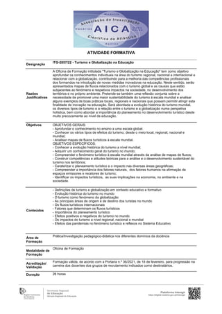 Designação
ITG-2857/22 - Turismo e Globalização na Educação
Razões
Justificativas
A Oficina de Formação intitulada "Turismo e Globalização na Educação" tem como objetivo
aprofundar os conhecimentos individuais na área do turismo regional, nacional e internacional e
relacionar com a globalização, contribuindo para a melhoria das competências profissionais
dos formandos na introdução de novas medidas inovadoras na educação. Neste sentido, serão
apresentados mapas de fluxos relacionados com o turismo global e as causas que estão
subjacentes ao fenómeno e respetivos impactos na sociedade, no desenvolvimento dos
territórios e no próprio ambiente. Pretende-se também uma reflexão conjunta sobre a
necessidade de promover uma maior sustentabilidade do turismo à escala mundial e analisar
alguns exemplos de boas práticas locais, regionais e nacionais que possam permitir atingir esta
finalidade de inovação na educação. Será abordada a evolução histórica do turismo mundial,
os diversos tipos de turismo e a relação entre o turismo e a globalização numa perspetiva
holística, bem como abordar a importância do planeamento no desenvolvimento turístico desde
muito precocemente ao nível da educação.
Objetivos OBJETIVOS GERAIS:
- Aprofundar o conhecimento no ensino a uma escala global;
- Conhecer os vários tipos de efeitos do turismo, desde o meio local, regional, nacional e
mundial;
- Analisar mapas de fluxos turísticos à escala mundial.
OBJETIVOS ESPECÍFICOS:
- Conhecer a evolução histórica do turismo a nível mundial;
- Adquirir um conhecimento geral do turismo no mundo;
- Compreender o fenómeno turístico à escala mundial através da análise de mapas de fluxos;
- Construir competências e atitudes teóricas para a análise e o desenvolvimento sustentável do
turismo nos territórios;
- Caraterizar o planeamento turístico e o impacto nas diversas áreas geográficas;
- Compreender a importância dos fatores naturais, dos fatores humanos na afirmação de
espaços emissores e recetores de turismo;
- Identificar os impactos turísticos, as suas implicações na economia, no ambiente e na
sociedade.
Conteúdos
- Definições de turismo e globalização em contexto educativo e formativo
- Evolução histórica do turismo no mundo
- O turismo como fenómeno da globalização
- As principais áreas de origem e de destino dos turistas no mundo
- Os fluxos turísticos internacionais
- Fatores que determinam os fluxos turísticos
- Importância do planeamento turístico
- Efeitos positivos e negativos do turismo no mundo
- Os impactos do turismo a nível regional, nacional e mundial
- Efeitos das pandemias no fenómeno turístico e reflexos no Sistema Educativo
Área de
Formação
Prática/Investigação pedagógico-didatica nos diferentes domínios da docência
Modalidade de
Formação
Oficina de Formação
Acreditação/
Validação
Formação válida, de acordo com a Portaria n.º 36/2021, de 18 de fevereiro, para progressão na
carreira dos docentes dos grupos de recrutamento indicados como destinatários.
Duração 26 horas
Plataforma Interagir
https://digital.madeira.gov.pt/interagir
ATIVIDADE FORMATIVA
 