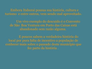                Embora Itaboraí possua sua história, cultura e turismo  e entre outros, vem sendo mal aproveitado.               Um vivo exemplo do descuido é o Convento de São  Boa Ventura em Porto das Caixas está abandonado sem razão alguma.                  E poucos sabem a verdadeira história do local por pura falta de incentivo a população de conhecer mais sobre o passado deste município que fez parte da história .   