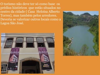 O turismo não deve ter só como base  os prédios históricos  que estão situados no centro da cidade ( Casa  Heloísa Alberto Torres), mas também pelos arredores. Deveria se valorizar outros locais como a Lagoa São José.  