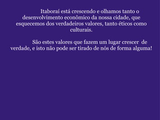               Itaboraí está crescendo e olhamos tanto o desenvolvimento econômico da nossa cidade, que esquecemos dos verdadeiros valores, tanto éticos como culturais.              São estes valores que fazem um lugar crescer  de verdade, e isto não pode ser tirado de nós de forma alguma! 