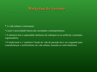 Marketing do Turismo A vida urbana é estressante; Lazer é necessidade básica das sociedades contemporâneas; A natureza tem a capacidade intrínseca de sobrepor-se ao artificial, é portanto, regeneradora; O tradicional e o “autêntico”modo de vida do passado deve ser resgatado para contrabalançar o artificialismo da vida urbana, baseada no individualismo. 