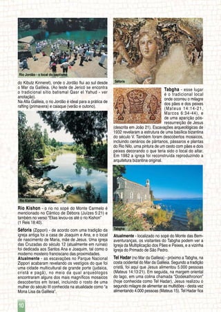 Rio Jordão - o local do baptismo
10
Tabgha
Séforis
Rio Kishon
do Kibutz Kinneret), onde o Jordão flui ao sul desde
o Mar da Galileia. (Ao leste de Jericó se encontra
o tradicional sítio batismal Qasr el Yahud - ver
anotação).
Na Alta Galileia, o rio Jordão é ideal para a prática de
rafting (primavera) e caiaque (verão e outono).
Rio Kishon - o rio no sopé do Monte Carmelo é
mencionado no Cântico de Débora (Juízes 5:21) e
também no verso “Elias levou-os até o rio Kishon”
(1 Reis 18:40).
Séforis (Zippori) - de acordo com uma tradição da
igreja antiga foi a casa de Joaquim e Ana, e o local
de nascimento de Maria, mãe de Jesus. Uma igreja
das Cruzadas do século 12 (atualmente em ruínas)
foi dedicada aos Santos Ana e Joaquim, tal como o
moderno mosteiro franciscano das proximidades.
Atualmente - as escavações no Parque Nacional
Zippori acabaram revelando os vestígios do que foi
uma cidade multicultural de grande porte (judaica,
cristã e pagã), no meio da qual arqueólogos
encontraram alguns dos mais magníficos mosaicos
descobertos em Israel, incluindo o rosto de uma
mulher do século III conhecida na atualidade como “a
Mona Lisa da Galileia”.
Tabgha - esse lugar
é o tradicional local
onde ocorreu o milagre
dos pães e dos peixes
(Mateus 14:14-21,
Marcos 6:34-44), e
de uma aparição pós-
ressurreição de Jesus
(descrita em João 21). Escavações arqueológicas de
1932 revelaram a estrutura de uma basílica bizantina
do século V. Também foram descobertos mosaicos,
incluindo cenários de pântanos, pássaros e plantas
do Rio Nilo, uma pintura de um cesto com pães e dois
peixes decorando o que teria sido o local do altar.
Em 1982 a igreja foi reconstruída reproduzindo a
arquitetura bizantina original.
Atualmente - localizado no sopé do Monte das Bem-
aventuranças, os visitantes do Tabgha podem ver a
Igreja da Multiplicação dos Pães e Peixes, e a vizinha
Igreja do Primado de São Pedro.
Tel Hadar (no Mar da Galileia) - próximo a Tabgha, na
costa ocidental do Mar da Galileia. Segundo a tradição
cristã, foi aqui que Jesus alimentou 5.000 pessoas
(Mateus 14:13:21). Em seguida, na margem oriental
do lago, em uma colina chamada “Dodekathronon”
(hoje conhecida como Tel Hadar), Jesus realizou o
segundo milagre de alimentar as multidões - desta vez
alimentando 4.000 pessoas (Mateus 15). Tel Hadar fica
 