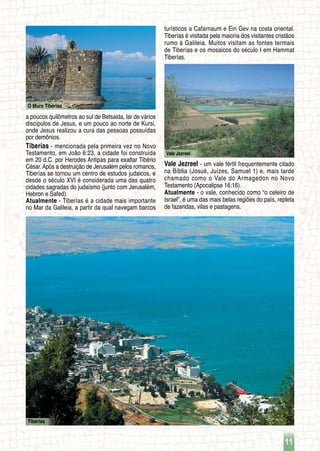 11
O Muro Tibérias
Tiberías
Vale Jezreel
a poucos quilômetros ao sul de Betsaida, lar de vários
discípulos de Jesus, e um pouco ao norte de Kursi,
onde Jesus realizou a cura das pessoas possuídas
por demônios.
Tiberías - mencionada pela primeira vez no Novo
Testamento, em João 6:23, a cidade foi construída
em 20 d.C. por Herodes Antipas para exaltar Tibério
César. Após a destruição de Jerusalém pelos romanos,
Tiberías se tornou um centro de estudos judaicos, e
desde o século XVI é considerada uma das quatro
cidades sagradas do judaísmo (junto com Jerusalém,
Hebron e Safed).
Atualmente - Tiberías é a cidade mais importante
no Mar da Galileia, a partir da qual navegam barcos
turísticos a Cafarnaum e Ein Gev na costa oriental.
Tiberías é visitada pela maioria dos visitantes cristãos
rumo à Galileia. Muitos visitam as fontes termais
de Tiberías e os mosaicos do século I em Hammat
Tiberías.
Vale Jezreel - um vale fértil frequentemente citado
na Bíblia (Josué, Juízes, Samuel 1) e, mais tarde
chamado como o Vale do Armagedon no Novo
Testamento (Apocalipse 16:16).
Atualmente - o vale, conhecido como “o celeiro de
Israel”, é uma das mais belas regiões do país, repleta
de fazendas, vilas e pastagens.
 