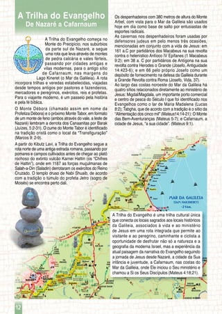 65
77
75
75
60
754
77
807
767
65
768
98
92
90
90
90
87
65
65
79
90
8277
767
833
424 403
831
89 181
242
991
623845
292
663
375
792
265
734
244
774
793
7276
77
7926
700
7266
73
7955
60
Zalmon
Prison
Emeq Jezre'el
Hammat
Tiberias
Spa
ZIPPORIT
KADURI
VERED
HAGALIL
Shiqmim
Bereniki
Gai
Marina
Zinbari
Shaldag
Poriyya
Zemah
Amnun
Poriyya
Mt.
Ohalo
Yarden
Kinneret
Yardenit
Domus
Galilee
DEIR
HANNA
JCT.
ELABUN
JCT.
BET
RIMMON JCT.
'ADASHIM
JCT.
KEFAR
TAVOR JCT.
ZEMAH
JCT.
Tir’an
Mt.
GAZIT
JCT.
NAZARETH
JCT.
TAVOR
JCT.
MAAGAR
ZALMON JCT.
NAHAL
AMUD JCT.
NAHAL ZALMON
JCT. - NORTH
NAHAL ZALMON
JCT. - SOUTH
KINNERET JCT.
Amud
Yavne’el Valley
KAFR
KAMA
SHARONA
UM EL
GHANAM
KEFAR TAVOR
TEL
'ADASHIM
'EN DOR
KEFAR
KISCH
KAFR
MISR
GIV’AT
ELA 'ILLUT REINA
SHIMSHIT
ZIPPORI
HOSHA’YA
MASSHAD
DABBURIYA
JCT.
SHADMOT
DEVORA
GINNEGAR
BET
RIMMON
'UZEIR
RUMMANA
RUMAT
EL HAIB
BU’EINA/
NUJEIDAT
MIZPE
NETOFA
AVTALYON
HARARIT/
YAHAD
TEFAHOT
EILABUN
MASAD
AMI’AD
QADDARIM
KAHAL
YAVNE’EL
PORIYYA
(KFAR AVODA)
ALUMMOT
KINNERET
KINNERET
(MOSHAVA)
PORIYYA
(NEWE OVED)
PORIYYA
‘ILLIT
ALUMMOT
JCT.
DEGANYA
B
BET ZERA
AFIQIM
DEGANYA
A
MENAHAMYA
SHA’AR
HAGOLAN
ASHDOD YA’AQOV
(ME’UHAD)
ASHDOD YA’AQOV
(IHUD)
MASSADA
MA’AGAN
HAON
NETOFA
JCT.
Ye’ela
Grove
TEVERYA
ILLIT
Gihon
(Gennesaret)
Korazim
AMIAD
JNC.
Adami
Range
KALANIT
LIVNIM
RAVID
HAZORE’IM
TEL QAZIR
KARKOM
ALMAGOR
AMNUN
KORAZIM
AMI’AD
HaDodot
Bridge
Arik
Bridge
KORAZIM
JNC.
Switzerland
Forest
SEMADAR
BAYIT
VAGAN
MISHMAR
HASHELOSHA
HA’AKHSANYA
JCT.
Bet
N
e t o f a
Va l l e y
Kesulot Valley
Amud
Zalmon
Zalmon
Tavor
Tunnel
Savy
ona
Arbel
Enot
Zippori
Yiftah'el
Tavor
Yavne'el
National Water Carrier
En
Nun
En
Qadesh
En
Sharona
En
Harzit
Harzit
En
Rekhesh
Rekhesh
En
Huqok
Arbel
Yavne'el
En
Adami
Adami
Dabburya
Qama
Sharona
Y
a
v
n
e
’e
l
M
t.
Yav
ne’el
EnHada
Raqat
Jordan
Ein Amud
Avtalyon
Mt.
Qoz Mt.
Ravid
Mt.
Adami
Mt.
Avihu
Mt.
Zameret
Mt.
Yeda'ya
Mt.
HUQOK
Monte das
Bem-Aventuranças
Tel Kinrot
Tabgha
Huqok
Ilanot
Tamar
EinSheva
(Tabgha)
Ginosar
GINOSAR
Valede
Genesaré
SDE ILAN
ILANIÁ
ENTRONCAMENTO
RODOVIÁRIO
DE GOLANI
Floresta
de Lavi
TUR’AN
LAVI
Vale de Turan
Nebi Shueib
(Local Sagrado Druso)
KFAR
ZITIM
Giv'at
Avni
QUIDMAT
HAGALIL
Tel Govel
'EN
MAHEL
MIZPÁ
KFAR
CANÁ
(CANÁ)
HAMAM
Hawai
Dekel MAR DA GALILEIA
(IAM HAKINERET)
-214m.
HUQOK
IAFIA
Monte do
Precipício
Floresta de
Balfour
BET
KESHET
ENTRONCAMENTO
RODOVIÁRIO DE
KFAR CHITIM TIBERÍADES
(TIVÉRIA)
Monte
Nitai
ARBEL
Monte
Jonas
Floresta
Churchil
Floresta de
Bet Keshet
Monte
Débora
Reserva Alone
Bet QueshetNAZARÉ
ILIT
NAZARÉ
Monte
Tabor
ENTRONCAMENTO
RODOVIÁRIO IKSAL
Reserva Irus
Nazarti
DABURIÁMonte
Kesulot
Floresta de
Nazaré
ENTRONCAMENTO
RODOVIÁRIO
NAZARÉ NORTE Observatório Tabor
Observatório
Aloni Bet Keshet
Entroncamento
Rodoviário
de Poriá
Floresta
Tir’an
ESTRADAPAISAGÍSTICA
BETKESHET
ENTRONCAMENTO
RODOVIÁRIO
KFAR NAUM
ENTRONCAMENTO
RODOVIÁRIO DE
MIGDAL
Monte Arbel
Barco Antigo
Kfar Naum
(Cafarnaum)
Hawai
HAMAM
Magdala
Rochedo
Arbel
KFAR CHITIM
“Karnei Chitim”
MIGDAL
LAVI
QUIDMAT
HAGALIL
IKSAL
Tel Govel
SHIBLI
KFAR
HA HORESH
12
A Trilha do Evangelho começa no
Monte do Precipício, nos subúrbios
da parte sul de Nazaré, e segue
uma rota que leva através de montes
de pedra calcária e vales férteis,
passando por cidades antigas e
vilas modernas, para o antigo sítio
de Cafarnaum, nas margens do
Lago Kineret (o Mar da Galileia). A rota
incorpora trilhas e veredas estabelecidas, viajadas
desde tempos antigos por pastores e fazendeiros,
mercadores e peregrinos, exércitos, reis e profetas.
Para o viajante moderno, é um passeio pela história
e pela fé bíblica.
O Monte Débora (chamado assim em nome da
Profetiza Débora) e o próximo Monte Tabor, em formato
de um monte de feno (ambos através do vale, a leste de
Nazaré) lembram a derrota dos Canaanitas por Barak
(Juízes, 5:2-31). O cume do Monte Tabor é identificado
na tradição cristã como o local da “Transfiguração”
(Marcos 9: 2-9).
A partir do Kibutz Lavi, a Trilha do Evangelho segue a
rota norte de uma antiga estrada romana, passando por
pomares e campos cultivados antes de chegar ao platô
rochoso do extinto vulcão Karnei Hattin (os “Chifres
de Hattin”), onde em 1187 as forças muçulmanas de
Salah-a-Din (Saladin) derrotaram os exércitos do Reino
Cruzado. O templo druso de Nabi Shuaib, de acordo
com a tradição o túmulo do profeta Jetro (sogro de
Moisés) se encontra perto dali.
Os despenhadeiros com 380 metros de altura do Monte
Arbel, com vista para o Mar da Galileia são usados
hoje em dia como base de salto por entusiastas de
esportes radicais.
As cavernas nos despenhadeiros foram usadas por
defensores judeus em pelo menos três ocasiões,
mencionadas em conjunto com a vida de Jesus: em
161 a.C por partidários dos Macabeus na sua revolta
contra o helenístico Antíoco IV Epífanes (1 Macabeus
9:2); em 38 a. C por partidários de Antígona na sua
revolta contra Herodes o Grande (Josefo, Antiguidade
14:423-6); e em 66 pelo próprio Josefo como um
depósito de fornecimento na defesa da Galileia durante
a Grande Revolta contra Roma (Josefo, Vida, 37).
Ao largo das costas noroeste do Mar da Galileia há
quatro sítios relacionados diretamente ao ministério de
Jesus: Migdal/Magdala, um importante porto comercial
e centro de pesca do Século I que foi identificado nos
Evangelhos como o lar de Maria Madalena (Lucas
8:2); Tabgha, que de acordo com a tradição é o sítio da
“Alimentação dos cinco mil” (Mateus14:14-21); O Monte
das Bem-Aventuranças (Mateus 5-7); e Cafarnaum, a
cidade de Jesus, “a sua cidade”. (Mateus 9:1).
A Trilha do Evangelho é uma trilha cultural única
que conecta os locais sagrados aos locais históricos
da Galileia, associados à vida e ao ministério
de Jesus em uma rota integrada que permite ao
visitante e ao peregrino, caminhante e ciclista a
oportunidade de desfrutar não só a natureza e a
geografia da moderna Israel, mas a experiência da
atual paisagem da narrativa do Evangelho seguindo
a jornada de Jesus desde Nazaré, a cidade da Sua
infância e juventude, a Cafarnaum, nas costas do
Mar da Galileia, onde Ele iniciou o Seu ministério e
chamou a Si os Seus Discípulos (Mateus 4:18;21).
A Trilha do Evangelho
De Nazaré a Cafarnaum
 