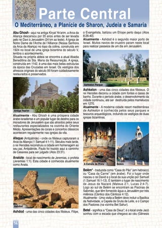 Ashkelon Parque
Antiga Yearim
Ashdod
BelémA Estrela de Prata
14
Abu Ghosh - aqui na antiga Kiryat Ye’arim, a Arca da
Aliança descansou por 20 anos antes de ser levada
pelo rei Davi à Jerusalém (24 km ao leste). A Igreja de
Notre Dame de l’Arche de l’Alliance (Nossa Senhora
da Arca da Aliança) no topo da colina, construída em
1924 no local de uma igreja bizantina do século V,
lembra o acontecimento.
Situada na própria aldeia se encontra a atual Abadia
Beneditina da Sta. Maria da Ressurreição. A igreja,
construída em 1142, é uma das mais belas estruturas
da época das Cruzadas em Israel. Os vestígios dos
afrescos originais do século XII foram cuidadosamente
restaurados e preservados.
Atualmente - Abu Ghosh é uma próspera cidade
árabe-israelense e um popular lugar de destino para os
moradores de Jerusalém que são atraídos pelos seus
restaurantes especializados na cozinha do Oriente
Médio. Apresentações de corais e concertos clássicos
acontecem regularmente nas igrejas da vila.
Afeque (Antipátride) - onde os filisteus capturaram a
Arca da Aliança (1 Samuel 4:1-11). Séculos mais tarde,
o rei Herodes reconstruiu a cidade em homenagem ao
seu pai, Antipátride. Paulo foi trazido aqui a caminho
de Cesareia para ser julgado (Atos 23:31).
Anatote - local de nascimento de Jeremias, o profeta
(Jeremias 1:1). Esta cidade é conhecida atualmente
como Anata.
Ashdod - uma das cinco cidades dos filisteus. Filipe,
o Evangelista, batizou um Etíope perto daqui (Atos
8:26-40).
Atualmente - Ashdod é o segundo maior porto de
Israel. Muitos navios de cruzeiro param neste local
para realizar passeios de um dia em Jerusalém.
Ashkelon - uma das cinco cidades dos filisteus. O
rei Herodes decorou a cidade com fontes e casas de
banho. Durante o período árabe, o desenvolvimento da
cidade continuou, até ser destruída pelos mamelucos
em 1270.
Atualmente - A moderna cidade resort mediterrânea
de Ashkelon é conhecida pelos seus parques e
tesouros arqueológicos, incluindo os vestígios de duas
igrejas bizantinas.
Belém* - traduzida como “Casa do Pão” (em hebraico)
ou “Casa da Carne” (em árabe). Foi o lugar onde
nasceu o rei David e o local da sua unção por Samuel
(1 Samuel 16:1-13). É também o lugar de nascimento
de Jesus de Nazaré (Mateus 2:1, Lucas 2:4-7).
Logo ao sul de Belém se encontram as Piscinas de
Salomão, que têm fornecido água a Jerusalém por três
milênios (Cântico dos Cânticos 4:12).
Atualmente - Uma visita a Belém deve incluir a Basílica
da Natividade, a Capela da Gruta de Leite, e o Campo
dos Pastores (na vizinha Bet Sahur).
Betel - significa a “Casa de Deus”; é o local onde Jacó
sonhou com a escada que chegava ao céu (Gênesis
O Mediterrâneo, a Planície de Sharon, Judeia e Samaria
Parte Central
 