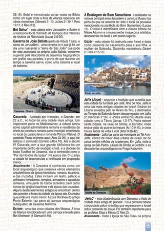 Cesareia - Teatro
Monte da Tentação
Porto de Jaffa
15
28:19). Betel é mencionada várias vezes na Bíblia
como um lugar onde a Arca da Aliança repousou em
vários momentos (Gênesis 31:13; Juízes 21:19; 1 Reis
13:11; 2 Reis 2:2).
Bet Sahur* - esta aldeia entre Jerusalém e Belém é
o tradicional local chamado de Campos dos Pastores
da história da Natividade (Lucas 2:8-20).
Caverna de João Batista (perto de Kibutz Tzuba, a
oeste de Jerusalém) - uma caverna (e o que já foi um
dia uma nascente) a “selva de São João” que pode
ter sido associada ao próprio João Batista, conforme
sugerido pela descoberta de desenhos hagiográficos
em grafite nas paredes, e prova de que durante um
tempo a caverna serviu como uma cisterna e local
de batismo.
Cesareia - fundada por Herodes, o Grande, em
22 a.C., no local de uma cidade mais antiga. Um
importante porto no Mediterrâneo, a cidade serviu
como capital administrativa romana e residência do
chefe da prefeitura romana (uma inscrição encontrada
no local do palácio leva o nome de Pôncio Pilatos). O
apóstolo Paulo foi preso aqui (Atos 23-26), e aqui ele
batizou o centurião Cornélio (Atos 10). Até o século
IV Cesareia com a sua grande biblioteca foi um
importante centro de erudição cristã, e a diocese do
bispo Eusébio de Cesareia, que é conhecido como o
“Pai da História da Igreja”. Na época das Cruzadas
a cidade foi reconstruída e fortificada em proporção
menor.
Atualmente - A Cesareia é conhecida como um
local arqueológico que preserva vários elementos
arquitetônicos da época herodiana, romana, bizantina,
e das cruzadas. Estes incluem um teatro, palácio e
anfiteatro herodianos; templos, armazéns e aqueduto
romanos, uma parte do Cardo Bizantino; bem como
ruínas de igrejas bizantinas e da época das cruzadas.
Alguns destes elementos antigos se encontram dentro
das paredes e fosso da cidade da época das Cruzadas
que então era muito menor. A zona litorânea do antigo
Porto Exterior faz parte do parque arqueológico
subaquático da Cesareia Marítima.
Ecrom - uma das cinco cidades dos filisteus. A Arca
da Aliança foi colocada em uma carroça e levada para
Bet Shemesh (1 Samuel 6:16).
A Estalagem do Bom Samaritano - Localizada na
rodovia principal entre Jerusalém e Jericó, o Museu fica
perto do que se acredita ter sido o local da pousada
mencionada na parábola do Bom Samaritano (Lucas
10). O local é identificado com a cidade bíblica de
Maale Adumim e o museu exibe mosaicos e artefatos
descobertos no local e em outros lugares.
Gezer - esta cidade foi destruída pelo Faraó e dada
como presente de casamento para a sua filha, a
mulher de Salomão. Salomão reconstruiu Gezer
(1 Reis 9:16-17).
Jaffa (Jope) - segundo a tradição que acredita que
esta cidade foi fundada por Jafé, filho de Noé, Jaffa é
uma das mais antigas cidades de Israel. Cedros do
Líbano enviados pelo rei Hiram de Tiro, e destinados
ao Templo de Salomão foram descarregados em Jaffa
(2 Crônicas 2:16), e Jonas embarcou desde essa
cidade rumo à Társis (Jonas 1:3-17). Pedro esteve
nesta cidade, na casa de Simão, o Curtidor, onde
teve a visão do puro e do impuro (At 10:9-15), e onde
trouxe Tabita de volta à vida (Atos 9:36-42).
Atualmente - Jaffa faz parte da metrópole de Tel Aviv-
Jaffa, centro da maior área urbana de Israel, lar de
cerca de três milhões de israelenses. Em Jaffa, visite a
Igreja de São Pedro, a Casa de Simão, o Curtidor, e as
descobertas arqueológicas na Praça Kedumim.
Jericó* - esta cidade disputa com Damasco o título de
“cidade mais antiga do planeta”. Foi a primeira cidade
conquistada pelos Israelitas que regressaram a Israel
sob o comando de Josué. Foi também importante para
os profetas Elias e Eliseu (2 Reis 2).
Atualmente - Visite a Igreja de São Eliseu na própria
 