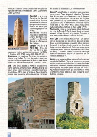Torre de Ramleh
Wadi Qelt Yavne
16
Jericó; e o Mosteiro Greco-Ortodoxo da Tentação que
repousa sobre os penhascos do Monte Quarantania
(Jebel Quruntul).
Ramleh - a Igreja
Católica de Ramleh
é dedicada a José de
Arimateia e Nicodemos,
que providenciaram o
enterro de Jesus após
a crucificação (João 19:
38-42).
Atualmente - Visite o
Hospício de Nicodemos,
a Torre de Ramleh do
século 14, a Mesquita
Branca, e o Tanque de
Sta. Helena.
Sarom (Planície e
Vale de) – trata-se
do vale fértil e das
pastagens muitas vezes mencionados na Bíblia
(1 Crônicas 5:16, 27:29, Isaías 33:9, 35:2, 65:10).
Atualmente - o trajeto de Tel Aviv e do Aeroporto
Internacional de Ben Gurion a Jerusalém passa pela
planície de Sharon e pelo Vale de Ayalon, onde Josué
ordenou ao sol que ficasse parado (Josué 10:12-13).
Siló - uma antiga cidade ao norte de Jerusalém no
Monte Samaria, entre Ramallah e Nablus, Siló foi por
algum tempo o centro religioso e capital temporária de
Israel (Josué 18:1). Aqui, a Tenda do Tabernáculo foi
erguida para consagrar a Arca da Aliança. No tempo
dos Juízes, foi a casa de Eli, o sumo-sacerdote.
Siquém* - atual Nablus (o nome tem suas origens no
nome romano Flavia Neapolis), o local da Tumba de
José. Abraão passou por Siquém vindo de Ur (Gênesis
12:6); Jacó comprou um “lote de terra” no Poço de
Jacó (Gênesis 33:19); Josué renovou a aliança com
Deus (Josué 24); os samaritanos têm suas origens
neste local (2 Reis 17:24-41); e Jesus falou com a
mulher samaritana no Poço de Jacó (João 4:7-11).
Atualmente - visite as muralhas da cidade de Canaã
e o local do Templo El Berith (onde Josué renovou a
aliança); o Poço de Jacó, a Igreja das Cruzadas (a
atual Mesquita An-Nasr); e o túmulo de José.
Wadi Qelt (em hebraico: Nahal Prat) - um cânion
estreito e profundo que se estende de oeste a leste
desde as proximidades de Jerusalém até as planícies
de Jericó (a antiga estrada romana em direção a
Jericó percorre a borda sul). Três nascentes quase
constantes fazem parte da Reserva Natural En Prat
(En Fara). O Mosteiro Greco-Ortodoxo de São Jorge
de Koziba situado ao lado de um penhasco em um
vale data do século VI.
Yavne - uma pequena cidade comercial perto da costa
na rodovia Via Maris, Yavne se tornou um centro de
estudos judaicos quando Rabban Yochanan Ben Zakai
transferiu o Sanhedrin para esta localidade depois da
destruição de Jerusalém pelos romanos em 70 d.C.
Alguns estudiosos acreditam que o Conselho de Yavne
se encontrou nesta localidade para finalizar o cânon
da Bíblia hebraica.
 