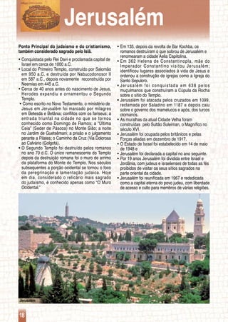 Jerusalém
18
Ponto Principal do judaísmo e do cristianismo,
também considerado sagrado pelo Islã.
Conquistada pelo Rei Davi e proclamada capital deƒƒ
	 Israel em cerca de 1000 a.C.
Local do Primeiro Templo, construído por Salomãoƒƒ
	 em 950 a.C. e destruída por Nabucodonosor II
	 em 587 a.C., depois novamente reconstruída por
	 Neemias em 445 a.C.
Cerca de 40 anos antes do nascimento de Jesus,ƒƒ
	 Herodes expandiu e ornamentou o Segundo
	 Templo.
Como escrito no Novo Testamento, o ministério deƒƒ
	 Jesus em Jerusalém foi marcado por milagres
	 em Betesda e Betânia; conflitos com os fariseus; a
	 entrada triunfal na cidade no que se tornou
	 conhecido como Domingo de Ramos; a “Última
	 Ceia” (Seder de Páscoa) no Monte Sião; a noite
	 no Jardim de Guetsêmani; a prisão e o julgamento
	 perante a Pilates; o Caminho da Cruz (Via Dolorosa
	 ao Calvário (Golgotá).
O Segundo Templo foi destruído pelos romanosƒƒ
	 no ano 70 d.C. O único remanescente do Templo
	 depois da destruição romana foi o muro de arrimo
	 da plataforma do Monte do Templo. Nos séculos
	 subsequentes a porção ocidental se tornou o foco
	 da peregrinação e lamentação judaica. Hoje
	 em dia, considerado o relicário mais sagrado
	 do judaísmo, é conhecido apenas como “O Muro
	 Ocidental.”
Em 135, depois da revolta de Bar Kochba, osƒƒ
	 romanos destruíram o que sobrou de Jerusalém e
	 renomearam a cidade Aelia Capitolina.
Em 362 Helena de Constantinopla, mãe doƒƒ
	 Imperador Constantino visitou Jerusalém;
	 identificou lugares associados à vida de Jesus e
	 ordenou a construção de igrejas como a Igreja do
	 Santo Sepulcro.
Jerusalém foi conquistada em 638 pelosƒƒ
	 muçulmanos que construíram a Cúpula da Rocha
	 sobre o sítio do Templo.
Jerusalém foi atacada pelos cruzados em 1099,ƒƒ
	 reclamada por Saladino em 1187 e depois caiu
	 sobre o governo dos mamelucos e após, dos turcos
	 otomanos.
As muralhas da atual Cidade Velha foramƒƒ
	 construídas pelo Sultão Suleiman, o Magnífico no
	 século XVI.
Jerusalém foi ocupada pelos britânicos e pelasƒƒ
	 Forças aliadas em dezembro de 1917.
O Estado de Israel foi estabelecido em 14 de maioƒƒ
	 de 1948 e
Jerusalém foi declarada a capital no ano seguinte.ƒƒ
Por 19 anos Jerusalém foi dividida entre Israel eƒƒ
	 Jordânia, com judeus e israelenses de todas as fés
	 proibidos de visitar os seus sítios sagrados na
	 parte oriental da cidade.
Jerusalém foi reunificada em 1967 e rededicadaƒƒ
	 como a capital eterna do povo judeu, com liberdade
	 de acesso e culto para membros de várias religiões.
Jerusalém
 