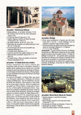 25
Cardo
Betfagé
Monte do Templo
Jerusalém - Referências Bíblicas
Melquisedeque, rei de Salem (Gênesis 14:18).ƒƒ
Na fronteira norte da tribo de Judá (Jebuseus)ƒƒ
	 (Josué 15:8).
A vitória de David (2 Samuel 5:1-12).ƒƒ
Capital religiosa e política do Reino de Israelƒƒ
	 (2 Samuel 6:1-23; 1 Reis 3:1).
Jerusalém Salmos: 48, 84, 87, 120 a 134.ƒƒ
Destruição de Jerusalém por Nabucodonosor II emƒƒ
	 587 a.C. (2 Reis 25).
A reconstrução dos muros de Jerusalém porƒƒ
	 Neemias (Neemias 3).
A Cidade Santa (Neemias 11:1).ƒƒ
Local de encontro das nações (Isaías 2:1-5, 60).ƒƒ
Visão da Nova Jerusalém (Isaías 54:11-17;ƒƒ
	 62:6-12).
A Cidade Santa, a Nova Jerusalém no final dosƒƒ
	 tempos (Apocalipse 21:2).
Jerusalém - A Cidade Santa dos cristãos
O Novo Testamento nos conta a história das
frequentes visitas de Jesus a Jerusalém, incluindo a
fatídica última semana que se iniciou com a triunfal
entrada da qual hoje chamamos Domingo de Ramos,
a Crucificação da Sexta-Feira Santa e a Ressurreição,
as quais atualmente chamamos de Páscoa e Domingo
da Ressurreição.
Foi aqui em Jerusalém, no Monte Sião, que Jesus
e os discípulos realizaram a Refeição da Páscoa
Judaica (a Última Ceia). Aqui em Getsêmani, aos pés
do Monte das Oliveiras, Jesus passou a noite antes
de ser preso pelos romanos. Jesus foi julgado em
Jerusalém por Pôncio Pilatos e condenado a morrer
na cruz, a forma padrão de execução romana. Aqui,
Jesus foi crucificado e sepultado às pressas, antes do
início do Sabá (dia de descanso). Quando as mulheres
voltaram ao sepulcro depois do Sabá (Mateus 28:1,
Marcos 16:1, Lucas 24:1-10), descobriram que ele
estava vazio; e foi 40 dias mais tarde, do alto do Monte
das Oliveiras, onde acredita-se que Jesus subiu ao
céu (como narrado em Marcos 16:19, Lucas 24:51
e Atos 1). Além dos locais relacionados à vida de
Jesus, em Jerusalém também existem locais sagrados
relacionados à vida de Maria e de outros membros da
Igreja antiga.
Jerusalém: Betfagé
Onde Jesus amaldiçoou a figueira que não davaƒƒ
	 frutos (Mc 11:12-15) - o nome “Betfagé” vem do
	 aramaico e significa “lugar de figos verdes”.
Tradicional ponto de partida da triunfal procissão deƒƒ
	 Jesus em Jerusalém (Mateus 21:1-5, Marcos
	 11:1-11 e Lucas 19:28-36).
Atualmente - a Igreja Católica Romana de Betfagé
(construída em 1883 sobre os alicerces de uma antiga
capela da época das Cruzadas) possui a “Estela de
Betfagé” do século XII - uma grande pedra quadrada
decorada com afrescos que retratam a entrada triunfal
de Jesus em Jerusalém, e a ascensão de Lázaro).
Perto dali (justamente na colina) fica a Igreja Greco-
Ortodoxa de Betfagé, construída em 1965 em estilo
Bizantino clássico.
Jerusalém: Monte Moriá (Monte do Templo)
Abraão preparou o sacrifício de Isaqueƒƒ
	 (Gênesis 22).
David desejou construir uma casa para Deusƒƒ
	 (2 Samuel 7:1-17).
Construção do Templo de Salomão (1 Reis 5, 6).ƒƒ
Dedicação do Templo (1 Reis 8).ƒƒ
Visão do profeta Isaías no Templo (Isaías 6).ƒƒ
 