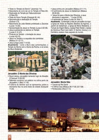 26
Jerusalém - Cidade Antiga
Monte Sião
Getsêmani
“Este é o Templo do Eterno” (Jeremias 7:4).ƒƒ
Descoberta do Livro da Lei no Templo (2 Reis 22).ƒƒ
Destruição do Templo por Nabucodonosorƒƒ
	 (2 Reis 25).
Visão do futuro Templo (Ezequiel 40, 44).ƒƒ
Reconstrução e dedicação do Temploƒƒ
	 (Esdras 4, 6).
Nascimento de João Batista profetizado a Zacariasƒƒ
	 (Lucas 1:5-25).
Apresentação de Jesus no Templo (Lucas 2:22-38).ƒƒ
Jesus surpreende os rabinos no Temploƒƒ
	 (Lucas 2: 41-47).
Pináculo do Templo - a tentação de Jesusƒƒ
	 (Lucas 4:9-12).
Jesus no Templo e a expulsão dos cambistasƒƒ
	 (Mateus 21:12-17).
Jesus prega (João 7:14-53).ƒƒ
Atualmente - visite o Muro das Lamentações; o
Templo do Monte com o Domo da Rocha; e os túneis
do Muro Ocidental.
Jerusalém: O Monte das Oliveiras
David deixou Jerusalém tentando fugir de Absalãoƒƒ
	 (2 Samuel 15:30-32)
Salomão construiu um palácio na colina perto deƒƒ
	 Jerusalém (1 Reis 11:7-8).
A Glória do Senhor que se apresentou sobre aƒƒ
	 montanha fica na zona leste da cidade (Ezequiel
	 11:23).
Jesus entrou em Jerusalém (Mateus 21:1-11).ƒƒ
O sofrimento de Jesus no Getsêmani (Mateusƒƒ
	 26:30-56).
“Jesus foi para o Monte das Oliveiras, e seusƒƒ
	 discípulos o seguiram ...” (Lucas 22:39).
A ascensão de Jesus (Lucas 24; Atos 1).ƒƒ
Atualmente - Contemple a vista de Jerusalém do topo:
a Igreja de Todas as Nações (Basílica da Agonia), o
Jardim do Getsêmani, a Igreja de Maria Madalena, o
Túmulo da Virgem Maria, a Igreja Pater Noster, a Igreja
de Dominus Flevit ((em latim: O Senhor chorou), e o
Cemitério Judaico mais sagrado do mundo.
Jerusalém: Monte Sião
Túmulo do Rei Davidƒƒ
A Última Ceia (Mateus 26:17-30; 22:7-38)ƒƒ
Pentecostes (Atos 2:1-4)ƒƒ
 