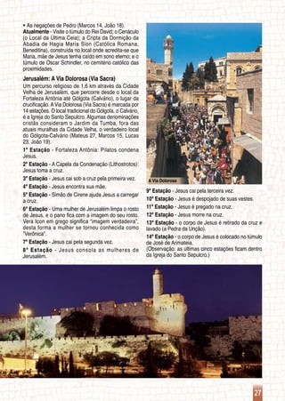 27
A Via Dolorosa
As negações de Pedro (Marcos 14, João 18).ƒƒ
Atualmente - Visite o túmulo do Rei David; o Cenáculo
(o Local da Última Ceia); a Cripta da Dormição da
Abadia de Hagia Maria Sion (Católica Romana,
Beneditina), construída no local onde acredita-se que
Maria, mãe de Jesus tenha caído em sono eterno; e o
túmulo de Oscar Schindler, no cemitério católico das
proximidades.
Jerusalém: A Via Dolorosa (Via Sacra)
Um percurso religioso de 1,6 km através da Cidade
Velha de Jerusalém, que percorre desde o local da
Fortaleza Antônia até Gólgota (Calvário), o lugar da
crucificação. A Via Dolorosa (Via Sacra) é marcada por
14 estações. O local tradicional do Gólgota, o Calvário,
é a Igreja do Santo Sepulcro. Algumas denominações
cristãs consideram o Jardim da Tumba, fora das
atuais muralhas da Cidade Velha, o verdadeiro local
do Gólgota-Calvário (Mateus 27, Marcos 15, Lucas
23, João 19).
1ª Estação - Fortaleza Antônia: Pilatos condena
Jesus.
2ª Estação - A Capela da Condenação (Lithostrotos):
Jesus toma a cruz.
3ª Estação - Jesus cai sob a cruz pela primeira vez.
4ª Estação - Jesus encontra sua mãe.
5ª Estação - Simão de Cirene ajuda Jesus a carregar
a cruz.
6ª Estação - Uma mulher de Jerusalém limpa o rosto
de Jesus, e o pano fica com a imagem do seu rosto.
Vera Icon em grego significa “imagem verdadeira”,
desta forma a mulher se tornou conhecida como
”Verônica“.
7ª Estação - Jesus cai pela segunda vez.
8ª Estação - Jesus consola as mulheres de
Jerusalém.
9ª Estação - Jesus cai pela terceira vez.
10ª Estação - Jesus é despojado de suas vestes.
11ª Estação - Jesus é pregado na cruz.
12ª Estação - Jesus morre na cruz.
13ª Estação - o corpo de Jesus é retirado da cruz e
lavado (a Pedra da Unção).
14ª Estação - o corpo de Jesus é colocado no túmulo
de José de Arimateia.
(Observação: as últimas cinco estações ficam dentro
da Igreja do Santo Sepulcro.)
 