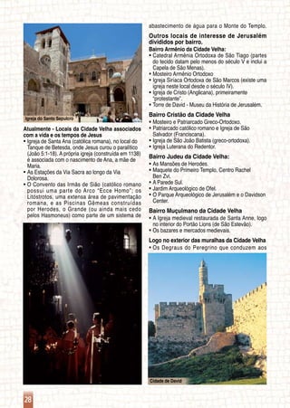 28
Igreja do Santo Sepulcro
Cidade de David
Atualmente - Locais da Cidade Velha associados
com a vida e os tempos de Jesus
Igreja de Santa Ana (católica romana), no local doƒƒ
	 Tanque de Betesda, onde Jesus curou o paralítico
	 (João 5:1-18). A própria igreja (construída em 1138)
	 é associada com o nascimento de Ana, a mãe de
	 Maria.
As Estações da Via Sacra ao longo da Viaƒƒ
	 Dolorosa.
O Convento das Irmãs de Sião (católico romanoƒƒ
	 possui uma parte do Arco “Ecce Homo”; os
	 Litóstrotos, uma extensa área de pavimentação
	 romana, e as Piscinas Gêmeas construídas
	 por Herodes, o Grande (ou ainda mais cedo
	 pelos Hasmoneus) como parte de um sistema de
abastecimento de água para o Monte do Templo.
Outros locais de interesse de Jerusalém
divididos por bairro.
Bairro Armênio da Cidade Velha:
Catedral Armênia Ortodoxa de São Tiago (partesƒƒ
	 do tecido datam pelo menos do século V e inclui a
	 Capela de São Menas).
Mosteiro Armênio Ortodoxoƒƒ
Igreja Siríaca Ortodoxa de São Marcos (existe umaƒƒ
	 igreja neste local desde o século IV).
Igreja de Cristo (Anglicana), primeiramenteƒƒ
	 “protestante”.
Torre de David - Museu da História de Jerusalém.ƒƒ
Bairro Cristão da Cidade Velha
Mosteiro e Patriarcado Greco-Ortodoxo.ƒƒ
Patriarcado católico romano e Igreja de Sãoƒƒ
	 Salvador (Franciscana).
Igreja de São João Batista (greco-ortodoxa).ƒƒ
Igreja Luterana do Redentor.ƒƒ
Bairro Judeu da Cidade Velha:
As Mansões de Herodes.ƒƒ
Maquete do Primeiro Templo, Centro Rachelƒƒ
	 Ben Zvi.
A Parede Sul.ƒƒ
Jardim Arqueológico de Ofel.ƒƒ
O Parque Arqueológico de Jerusalém e o Davidsonƒƒ
	 Center.
Bairro Muçulmano da Cidade Velha
A Igreja medieval restaurada de Santa Anne, logoƒƒ
	 no interior do Portão Lions (de São Estevão).
Os bazares e mercados medievais.ƒƒ
Logo no exterior das muralhas da Cidade Velha
Os Degraus do Peregrino que conduzem aosƒƒ
 