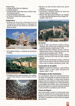 29
Complexo Russo
O Vale do Mosteiro da Cruz
Yad Vashem
Ein Karem
Portões Hulda.
A Igreja de São Pedro em Gallicantu.ƒƒ
A Cidade de David.ƒƒ
Tanque de Siloé, onde Jesus curou o homem cegoƒƒ
	 de nascença (João 9).
Túnel de Ezequias (Isaías 8:6).ƒƒ
O Túmulo do Jardim (em frente ao Portãoƒƒ
	 Damascus).
Cidade Nova
O Museu de Israel com o Santuário do Livroƒƒ
	 (Pergaminhos do Mar Morto) e a Maquete em
	 grande escala da Terra Santa de Jerusalém na
	 época de Jesus.
O Complexo Russo e a Catedral da Santíssimaƒƒ
	 Trindade.
O Mosteiro da Cruz (greco-ortodoxo), por tradição,ƒƒ
	 o lugar onde cresceu a árvore da qual a cruz foi
	 feita.
Mosteiro de São Simeão Katamonas (grecoƒƒ
	 ortodoxo).
O Museu de Arqueologia Bíblica.ƒƒ
Yad Vashem, memorial nacional de Israel aosƒƒ
	 mártires e heróis do Holocausto.
Mosteiro Mar Elias (greco-ortodoxo), por tradição,ƒƒ
	 um lugar onde Elias descansou da sua viagem de
	 Jezabel (1 Reis 19, 2).
Ein Karem
Igreja de São João Batista (católica romanaƒƒ
	 consagra uma caverna que acredita-se ter sido
	 a casa de Zacarias e Isabel (Lucas 1:5-25).
Igreja da Visitação (católica romana), onde porƒƒ
	 tradição Maria recitou o Magnificat durante uma
	 visita à sua prima Isabel (Lucas 1:46-55).
Mosteiro Russo Ortodoxo Gorny (Lucas 1:39-56).ƒƒ
Igreja e Convento das Irmãs de Sião (católicaƒƒ
	 romana).
Mosteiro de São João Batista no deserto, construído	ƒƒ
	 perto de uma caverna onde se acredita que ele
	 tenha vivido na solidão e penitência (Lucas 1:80).
Locais perto de Jerusalém
Betâniaƒƒ (*atualmente al-Eizariya) - casa de Maria,
	 Marta e Lázaro, a quem Jesus ressuscitou do
	 sepulcro (João 11:1-44).
A Estalagem do Bom Samaritano -
um caravançarai (abrigo de caravanas)otomano
do século XVI localizado na estrada principal entre
Jerusalém e o Mar Morto. O museu exibe mosaicos
antigos vindos dos arredores e outras partes do país.
A identificação da estalagem com o Bom Samaritano
é uma tradição mais recente, mas a vizinha Igreja de
São Eutímio (agora em ruínas) foi construída no século
V, para comemorar a parábola (Lucas 10:25-37).
Túmulo de Raquel -
pelo menos desde o século IV, reverenciado como
o local do sepultamento da amada esposa de Jacó,
Raquel, que morreu ao dar à luz a Benjamin (Gênesis
35:19:20). É considerado o terceiro local mais sagrado
pelo judaísmo.
 