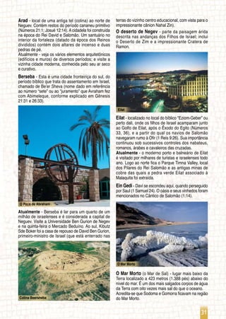 31
O Poço de Abraham
Colina Beersheba
Eilat
O Mar Morto
Arad - local de uma antiga tel (colina) ao norte de
Neguev. Contém restos do período cananeu primitivo
(Números 21:1; Josué 12:14). A cidadela foi construída
na época do Rei David e Salomão. Um santuário no
interior da fortaleza (datado da época dos Reinos
divididos) contém dois altares de incenso e duas
pedras de pé.
Atualmente - veja os vários elementos arquitetônicos
(edifícios e muros) de diversos períodos; e visite a
vizinha cidade moderna, conhecida pelo seu ar seco
e curativo.
Berseba - Esta é uma cidade fronteiriça do sul, do
período bíblico que trata do assentamento em Israel,
chamado de Be’er Sheva (nome dado em referência
ao número “sete” ou ao “juramento” que Avraham fez
com Abimeleque, conforme explicado em Gênesis
21:31 e 26:33).
Atualmente - Berseba é lar para um quarto de um
milhão de israelenses e é considerada a capital de
Neguev. Visite a Universidade Ben Gurion de Negev
e na quinta-feira o Mercado Beduíno. Ao sul, Kibutz
Sde Boker foi a casa de repouso de David Ben Gurion,
primeiro-ministro de Israel (que está enterrado nas
terras do vizinho centro educacional, com vista para o
impressionante cânion Nahal Zin).
O deserto de Negev - parte da paisagem árida
descrita nas andanças dos Filhos de Israel; inclui
o Deserto de Zim e a impressionante Cratera de
Ramon.
Eilat - localizado no local do bíblico “Eziom-Geber” ou
perto dali, onde os filhos de Israel acamparam junto
ao Golfo de Eilat, após o Êxodo do Egito (Números
33, 36), e a partir do qual os navios de Salomão
navegaram rumo à Ofir (1 Reis 9:26). Sua importância
continuou sob sucessivos controles dos nabateus,
romanos, árabes e cavaleiros das cruzadas.
Atualmente - o moderno porto e balneário de Eilat
é visitado por milhares de turistas e israelenses todo
ano. Logo ao norte fica o Parque Timna Valley, local
dos Pilares do Rei Salomão e as antigas minas de
cobre das quais a pedra verde Eilat associado à
Malaquita foi extraída.
Ein Gedi - Davi se escondeu aqui, quando perseguido
por Saul (1 Samuel 24). O oásis e seus vinhedos foram
mencionados no Cântico de Salomão (1:14).
O Mar Morto (o Mar de Sal) - lugar mais baixo da
Terra localizado a 423 metros (1.388 pés) abaixo do
nível do mar. É um dos mais salgados corpos de água
da Terra com oito vezes mais sal do que o oceano.
Acredita-se que Sodoma e Gomorra ficavam na região
do Mar Morto.
 