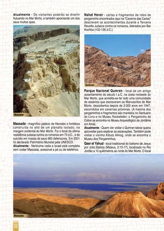 32
Qumran
Massada
Massada
Atualmente - Os visitantes poderão se divertir
flutuando no Mar Morto, e também apreciando um dos
seus muitos spas.
Massada - magnífico palácio de Herodes e fortaleza
construída no alto de um planalto isolado, na
margem ocidental do Mar Morto. Foi o local da última
resistência judaica contra os romanos em 73 d.C., e do
suicídio em massa de seus 960 defensores. Em 2001
foi declarado Patrimônio Mundial pela UNESCO.
Atualmente - Nenhuma visita a Israel está completa
sem visitar Massada, acessível a pé ou de teleférico.
Nahal Hever - cartas e fragmentos de rolos de
pergaminho encontrados aqui na “Caverna das Cartas”
descrevem os acontecimentos durante a Terceira
Revolta Judaica contra os romanos, liderados por Bar
Kochba (132-136 d.C.).
Parque Nacional Qumran - local de um antigo
assentamento do século I a.C. na costa noroeste do
Mar Morto, que acredita-se ter sido uma comunidade
de essênios que escreveram os Manuscritos do Mar
Morto, descobertos depois de 2.000 anos em 1947,
escondidos em cavernas próximas. (A maioria dos
pergaminhos e fragmentos são mantidos no Santuário
do Livro e no Museu Rockefeller; o Pergaminho de
Cobre se encontra no Museu Arqueológico da Jordânia
em Amã).
Atualmente - Quem vier visitar o Qumran talvez queira
aproveitar para explorar as escavações. Também pode
visitar o vizinho Kibutz Almog, onde se encontra o
Museu dos Pergaminhos.
Qasr el Yahud - local tradicional do batismo de Jesus
por João Batista (Mateus, 3:13-17), localizado no Rio
Jordão a 10 quilômetros ao norte do Mar Morto. O local
 