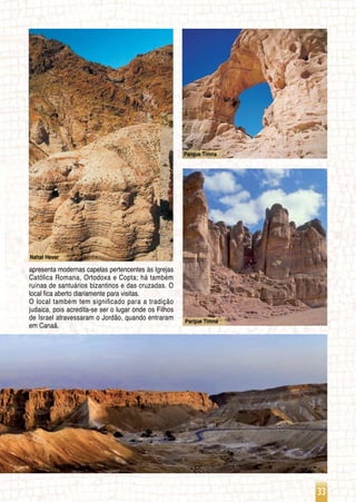 33
Parque Timna
Nahal Hever
Parque Timna
apresenta modernas capelas pertencentes às Igrejas
Católica Romana, Ortodoxa e Copta; há também
ruínas de santuários bizantinos e das cruzadas. O
local fica aberto diariamente para visitas.
O local também tem significado para a tradição
judaica, pois acredita-se ser o lugar onde os Filhos
de Israel atravessaram o Jordão, quando entraram
em Canaã.  
 