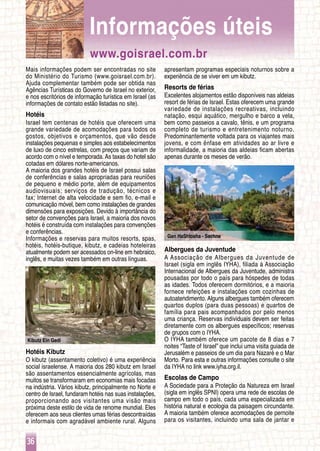 36
Kibutz Ein Gedi
Gan HaShlosha - Sachne
Mais informações podem ser encontradas no site
do Ministério do Turismo (www.goisrael.com.br).
Ajuda complementar também pode ser obtida nas
Agências Turísticas do Governo de Israel no exterior,
e nos escritórios de informação turística em Israel (as
informações de contato estão listadas no site).
Hotéis
Israel tem centenas de hotéis que oferecem uma
grande variedade de acomodações para todos os
gostos, objetivos e orçamentos, que vão desde
instalações pequenas e simples aos estabelecimentos
de luxo de cinco estrelas, com preços que variam de
acordo com o nível e temporada. As taxas do hotel são
cotadas em dólares norte-americanos.
A maioria dos grandes hotéis de Israel possui salas
de conferências e salas apropriadas para reuniões
de pequeno e médio porte, além de equipamentos
audiovisuais; serviços de tradução, técnicos e
fax; Internet de alta velocidade e sem fio, e-mail e
comunicação móvel, bem como instalações de grandes
dimensões para exposições. Devido à importância do
setor de convenções para Israel, a maioria dos novos
hotéis é construída com instalações para convenções
e conferências.
Informações e reservas para muitos resorts, spas,
hotéis, hotéis-butique, kibutz, e cadeias hoteleiras
atualmente podem ser acessados on-line em hebraico,
inglês, e muitas vezes também em outras línguas.
Hotéis Kibutz
O kibutz (assentamento coletivo) é uma experiência
social israelense. A maioria dos 280 kibutz em Israel
são assentamentos essencialmente agrícolas, mas
muitos se transformaram em economias mais focadas
na indústria. Vários kibutz, principalmente no Norte e
centro de Israel, fundaram hotéis nas suas instalações,
proporcionando aos visitantes uma visão mais
próxima deste estilo de vida de renome mundial. Eles
oferecem aos seus clientes umas férias descontraídas
e informais com agradável ambiente rural. Alguns
apresentam programas especiais noturnos sobre a
experiência de se viver em um kibutz.
Resorts de férias
Excelentes alojamentos estão disponíveis nas aldeias
resort de férias de Israel. Estas oferecem uma grande
variedade de instalações recreativas, incluindo
natação, esqui aquático, mergulho e barco a vela,
bem como passeios a cavalo, tênis, e um programa
completo de turismo e entretenimento noturno.
Predominantemente voltada para os viajantes mais
jovens, e com ênfase em atividades ao ar livre e
informalidade, a maioria das aldeias ficam abertas
apenas durante os meses de verão.
Albergues da Juventude
A Associação de Albergues da Juventude de
Israel (sigla em inglês IYHA), filiada à Associação
Internacional de Albergues da Juventude, administra
pousadas por todo o país para hóspedes de todas
as idades. Todos oferecem dormitórios, e a maioria
fornece refeições e instalações com cozinhas de
autoatendimento. Alguns albergues também oferecem
quartos duplos (para duas pessoas) e quartos de
família para pais acompanhados por pelo menos
uma criança. Reservas individuais devem ser feitas
diretamente com os albergues específicos; reservas
de grupos com o IYHA.
O IYHA também oferece um pacote de 8 dias e 7
noites “Taste of Israel” que inclui uma visita guiada de
Jerusalém e passeios de um dia para Nazaré e o Mar
Morto. Para esta e outras informações consulte o site
da IYHA no link www.iyha.org.il.
Escolas de Campo
A Sociedade para a Proteção da Natureza em Israel
(sigla em inglês SPNI) opera uma rede de escolas de
campo em todo o país, cada uma especializada em
história natural e ecologia da paisagem circundante.
A maioria também oferece acomodações de pernoite
para os visitantes, incluindo uma sala de jantar e
www.goisrael.com.br
Informações úteis
 