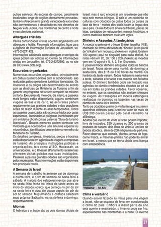 37
“HaNamal” - Tel Aviv
outros serviços. As escolas de campo, geralmente
localizadas longe de regiões densamente povoadas,
também oferecem uma grande variedade de excursões
não convencionais e desafiadoras nos desertos de
Neguev e da Judeia, nas montanhas do centro e norte
e nas planícies costeiras.
Albergues cristãos
Várias comunidades cristãs operam alojamentos em
albergues e hotéis. Para mais informações, ligue para
a Agência de Informação Turística de Jerusalém, tel.
+972-2-6271422.
Informações adicionais sobre albergues e serviços da
igreja podem ser obtidas no Centro de Informações
cristão em Jerusalém, tel. 972-2-6272692, ou no site
da CIC (www.cicts.org).
Excursões organizadas
Numerosas excursões organizadas, principalmente
em ônibus ou micro-ônibus com ar condicionado são
realizadas pelos operadores turísticos licenciados. Os
itinerários e os preços são determinados de acordo
com as diretrizes do Ministério do Turismo a fim de
garantir um programa de turismo completo de máximo
conforto. Excursões de meio-dia, dia inteiro, e passeios
mais longos estão disponíveis; alguns combinam
viagens aéreas e de carro. As excursões partem
regularmente das grandes cidades e das populares
áreas de resort durante as altas temporadas. Todos
os passeios organizados são acompanhados por guias
experientes, licenciados e poliglotas identificados por
um emblema oficial com as palavras “Guia de turismo
licenciado”. Grupos menores podem contratar um
motorista-guia licenciado e uma limusine especial ou
micro-ônibus, identificados pelo emblema vermelho do
Ministério do Turismo.
Os detalhes completos, itinerários, preços e horários
estão disponíveis em agências de viagens e empresas
de turismo. As principais instituições públicas e
organizações, tais como WIZO, Hadassah, as
universidades, e o Knesset (Parlamento israelense)
oferecem visitas guiadas nas suas instalações.
Passeios a pé nas grandes cidades são organizados
pelos municípios. Mais informações estão disponíveis
nos principais hotéis.
A Semana de Israel
A semana de trabalho israelense vai de domingo
a quinta-feira, e o fim de semana de sexta-feira a
sábado. A maioria dos estabelecimentos que abre
na sexta-feira fecha no início da tarde antes do
início do sábado judaico, que começa no pôr do sol
na sexta-feira e dura até pouco depois do pôr do
sol no sábado. Muçulmanos e cristãos celebram
seus próprios Sabbaths, na sexta-feira e domingo,
respectivamente.
Idiomas
O hebraico e o árabe são os dois idomas oficiais de
Israel, mas é raro encontrar um israelense que não
seja pelo menos bilíngue. O país é um caldeirão de
culturas com cidadãos de quase todos os países da
face da terra - muitos dos quais falam a língua dos
seus pais. Quase todos os sinais de trânsito, placas de
lojas, cardápios de restaurantes, marcos históricos, e
outros materiais também estão em inglês.
Dinheiro e Assuntos Alfandegários
A moeda israelense é o Novo Shekel israelita (NIS),
chamado de forma abreviada de “Shekel” (e no plural
de “shkalim” em hebraico; shekels em inglês). Existem
100 agorot (aqui no singular) para cada shekel. As
notas vêm em 20, 50, 100 e 200 shekels; as moedas
vem em 10 agorot e ½, 1, 2, 5 e 10 shekels.
É possível trocar dinheiro em quase todos os bancos
de Israel. Todos abrem pela manhã, de domingo a
sexta-feira, das 8:15 ou 8:30 horas da manhã. Os
horários da tarde variam. Todos fecham na sexta-feira
a tarde, sábados e feriados e na maioria dos feriados
judeus. O dinheiro também pode ser trocado nas
agências de câmbio credenciadas situadas ao pé da
rua em todas as grandes cidades. Favor observar,
no entanto, que os cambistas não aceitam cheques
de viagem. As transações em moeda estrangeira
realizadas no domingo se baseiam nas taxas de
câmbio da sexta-feira anterior.
Tanto os cidadãos quanto os visitantes que trouxerem
aparelhos elétricos para Israel no valor de mais de
US$ 200 devem passar pelo canal vermelho na
alfândega.
Adultos que vierem de visita a Israel podem importar,
livre de impostos, 250 cigarros ou 250 gramas de
produtos de tabaco, dois litros de vinho e um litro de
bebida alcoólica, além de 250 miligramas de perfume.
Favor observar que animais, plantas, armas de fogo,
carne fresca, e matérias-primas não poderão entrar
em Israel, a menos que se tenha obtida uma licença
com antecedência.
Clima e vestuário
Quando estiver fazendo as malas para uma viagem
a Israel, não se esqueça de levar em consideração
o clima do país. Embora a maior parte do ano
seja quente e ensolarado, o inverno pode ser frio,
especialmente nas montanhas e a noite. O inverno
 