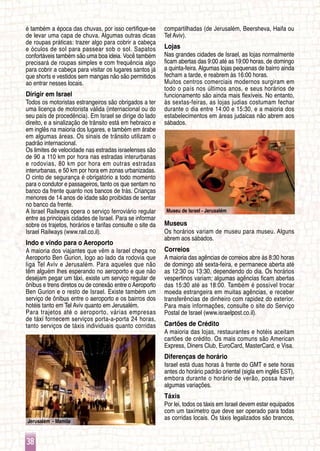 Jerusalém - Mamila
38
Museu de Israel - Jerusalém
é também a época das chuvas, por isso certifique-se
de levar uma capa de chuva. Algumas outras dicas
de roupas práticas: trazer algo para cobrir a cabeça
e óculos de sol para passear sob o sol. Sapatos
confortáveis ​​também são uma boa ideia. Você também
precisará de roupas simples e com frequência algo
para cobrir a cabeça para visitar os lugares santos já
que shorts e vestidos sem mangas não são permitidos
ao entrar nesses locais.
Dirigir em Israel
Todos os motoristas estrangeiros são obrigados a ter
uma licença de motorista válida (internacional ou do
seu país de procedência). Em Israel se dirige do lado
direito, e a sinalização de trânsito está em hebraico e
em inglês na maioria dos lugares, e também em árabe
em algumas áreas. Os sinais de trânsito utilizam o
padrão internacional.
Os limites de velocidade nas estradas israelenses são
de 90 a 110 km por hora nas estradas interurbanas
e rodovias, 80 km por hora em outras estradas
interurbanas, e 50 km por hora em zonas urbanizadas.
O cinto de segurança é obrigatório a todo momento
para o condutor e passageiros, tanto os que sentam no
banco da frente quanto nos bancos de trás. Crianças
menores de 14 anos de idade são proibidas de sentar
no banco da frente.
A Israel Railways opera o serviço ferroviário regular
entre as principais cidades de Israel. Para se informar
sobre os trajetos, horários e tarifas consulte o site da
Israel Railways (www.rail.co.il).
Indo e vindo para o Aeroporto
A maioria dos viajantes que vêm a Israel chega no
Aeroporto Ben Gurion, logo ao lado da rodovia que
liga Tel Aviv e Jerusalém. Para aqueles que não
têm alguém lhes esperando no aeroporto e que não
desejam pegar um táxi, existe um serviço regular de
ônibus e trens diretos ou de conexão entre o Aeroporto
Ben Gurion e o resto de Israel. Existe também um
serviço de ônibus entre o aeroporto e os bairros dos
hotéis tanto em Tel Aviv quanto em Jerusalém.
Para trajetos até o aeroporto, várias empresas
de táxi fornecem serviços porta-a-porta 24 horas,
tanto serviços de táxis individuais quanto corridas
compartilhadas (de Jerusalém, Beersheva, Haifa ou
Tel Aviv).
Lojas
Nas grandes cidades de Israel, as lojas normalmente
ficam abertas das 9:00 até as 19:00 horas, de domingo
a quinta-feira. Algumas lojas pequenas de bairro ainda
fecham a tarde, e reabrem às 16:00 horas.
Muitos centros comerciais modernos surgiram em
todo o país nos últimos anos, e seus horários de
funcionamento são ainda mais flexíveis. No entanto,
às sextas-feiras, as lojas judias costumam fechar
durante o dia entre 14:00 e 15:30, e a maioria dos
estabelecimentos em áreas judaicas não abrem aos
sábados.
Museus
Os horários variam de museu para museu. Alguns
abrem aos sábados.
Correios
A maioria das agências de correios abre às 8:30 horas
de domingo até sexta-feira, e permanece aberta até
as 12:30 ou 13:30, dependendo do dia. Os horários
vespertinos variam; algumas agências ficam abertas
das 15:30 até as 18:00. Também é possível trocar
moeda estrangeira em muitas agências, e receber
transferências de dinheiro com rapidez do exterior.
Para mais informações, consulte o site do Serviço
Postal de Israel (www.israelpost.co.il).
Cartões de Crédito
A maioria das lojas, restaurantes e hotéis aceitam
cartões de crédito. Os mais comuns são American
Express, Diners Club, EuroCard, MasterCard, e Visa.
Diferenças de horário
Israel está duas horas à frente do GMT e sete horas
antes do horário padrão oriental (sigla em inglês EST),
embora durante o horário de verão, possa haver
algumas variações.
Táxis
Por lei, todos os táxis em Israel devem estar equipados
com um taxímetro que deve ser operado para todas
as corridas locais. Os táxis legalizados são brancos,
 