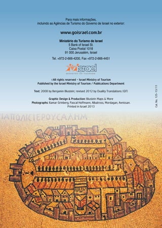 Para mais informações,
incluindo as Agências de Turismo do Governo de Israel no exterior:
Ministério do Turismo de Israel
5 Bank of Israel St.
Caixa Postal 1018
91 000 Jerusalém, Israel
Tel. +972-2-666-4200, Fax +972-2-666-4451
©All rights reserved - Israel Ministry of Tourism
Published by the Israel Ministry of Tourism / Publications Department
Text: 2008 by Benjamin Blustein; revised 2012 by Ouality Translations (QT)
Graphic Design & Production: Blustein Maps & More
Photographs: Itamar Grinberg, Pascal Hoffmann, Albatross, Mordagan, Avnissan.
Printed in Israel 2013
Cat.No.125-13/11
www.goisrael.com.br
 