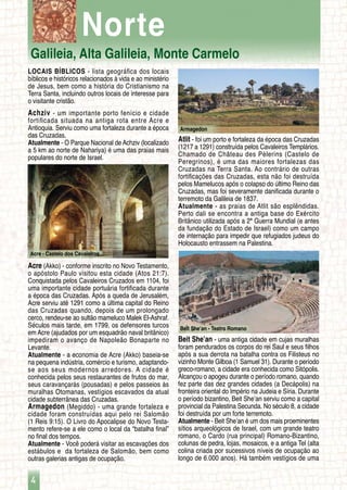 Galileia, Alta Galileia, Monte Carmelo
4
Acre - Castelo dos Cavaleiros
Beit She’an - Teatro Romano
Armagedon
Norte
LOCAIS BÍBLICOS - lista geográfica dos locais
bíblicos e históricos relacionados à vida e ao ministério
de Jesus, bem como a história do Cristianismo na
Terra Santa, incluindo outros locais de interesse para
o visitante cristão.
Achziv - um importante porto fenício e cidade
fortificada situada na antiga rota entre Acre e
Antioquia. Serviu como uma fortaleza durante a época
das Cruzadas.
Atualmente - O Parque Nacional de Achziv (localizado
a 5 km ao norte de Nahariya) é uma das praias mais
populares do norte de Israel.
Acre (Akko) - conforme inscrito no Novo Testamento,
o apóstolo Paulo visitou esta cidade (Atos 21:7).
Conquistada pelos Cavaleiros Cruzados em 1104, foi
uma importante cidade portuária fortificada durante
a época das Cruzadas. Após a queda de Jerusalém,
Acre serviu até 1291 como a última capital do Reino
das Cruzadas quando, depois de um prolongado
cerco, rendeu-se ao sultão mameluco Malek El-Ashraf.
Séculos mais tarde, em 1799, os defensores turcos
em Acre (ajudados por um esquadrão naval britânico)
impediram o avanço de Napoleão Bonaparte no
Levante.
Atualmente - a economia de Acre (Akko) baseia-se
na pequena indústria, comércio e turismo, adaptando-
se aos seus modernos arredores. A cidade é
conhecida pelos seus restaurantes de frutos do mar,
seus caravançarás (pousadas) e pelos passeios às
muralhas Otomanas, vestígios escavados da atual
cidade subterrânea das Cruzadas.
Armagedon (Megiddo) - uma grande fortaleza e
cidade foram construídas aqui pelo rei Salomão
(1 Reis 9:15). O Livro do Apocalipse do Novo Testa-
mento refere-se a ele como o local da “batalha final”
no final dos tempos.
Atualmente - Você poderá visitar as escavações dos
estábulos e da fortaleza de Salomão, bem como
outras galerias antigas de ocupação.
Atlit - foi um porto e fortaleza da época das Cruzadas
(1217 a 1291) construída pelos Cavaleiros Templários.
Chamado de Château des Pèlerins (Castelo de
Peregrinos), é uma das maiores fortalezas das
Cruzadas na Terra Santa. Ao contrário de outras
fortificações das Cruzadas, esta não foi destruída
pelos Mamelucos após o colapso do último Reino das
Cruzadas, mas foi severamente danificada durante o
terremoto da Galileia de 1837.
Atualmente - as praias de Atlit são esplêndidas.
Perto dali se encontra a antiga base do Exército
Britânico utilizada após a 2ª Guerra Mundial (e antes
da fundação do Estado de Israel) como um campo
de internação para impedir que refugiados judeus do
Holocausto entrassem na Palestina.
Beit She’an - uma antiga cidade em cujas muralhas
foram pendurados os corpos do rei Saul e seus filhos
após a sua derrota na batalha contra os Filisteus no
vizinho Monte Gilboa (1 Samuel 31). Durante o período
greco-romano, a cidade era conhecida como Sitópolis.
Alcançou o apogeu durante o período romano, quando
fez parte das dez grandes cidades (a Decápolis) na
fronteira oriental do Império na Judeia e Síria. Durante
o período bizantino, Beit She’an serviu como a capital
provincial da Palestina Secunda. No século 8, a cidade
foi destruída por um forte terremoto.
Atualmente - Beit She’an é um dos mais proeminentes
sítios arqueológicos de Israel, com um grande teatro
romano, o Cardo (rua principal) Romano-Bizantino,
colunas de pedra, lojas, mosaicos, e a antiga Tel (alta
colina criada por sucessivos níveis de ocupação ao
longo de 6.000 anos). Há também vestígios de uma
 