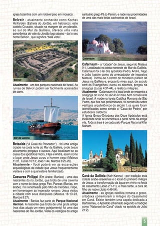 5
Belvoir
Caná da Galileia
Cafarnaum
Mar da Galileia
igreja bizantina com um notável piso em mosaico.
Belvoir - atualmente conhecido como Kochav
HaYarden (Estrela do Jordão, em hebraico), este
castelo Cruzado, situado na margem de um planalto,
ao sul do Mar da Galileia, oferece uma vista
panorâmica do vale do Jordão logo abaixo - daí o seu
nome Belvoir , que significa “bela vista”.
Atualmente - um dos parques nacionais de Israel. As
ruínas de Belvoir podem ser facilmente acessadas
de carro.
Betsaida (“A Casa do Pescador”) - foi uma antiga
cidade na costa norte do Mar da Galileia, onde Jesus
ativamente pregava e curava. Aqui localizam-se as
casas dos apóstolos Pedro, Filipe e André, assim como
o lugar onde Jesus curou o homem cego (Mateus
11:21, Lucas 10:13; João 1:44, Marcos 8:22-26).
Atualmente - Você poderá ver as escavações
arqueológicas da cidade que Jesus frequentemente
visitava e com a qual estava familiarizado.
Caesarea Philippi (Em árabe: Banias) - uma das
nascentes do rio Jordão, que brota de uma caverna
com o nome do deus grego Pan, Paneas (Banias, em
árabe). Foi renomeada pelo filho de Herodes, Filipe,
em homenagem ao imperador romano. Jesus visitou
a cidade com seus discípulos (Mateus 16:13-23,
Marcos 8:27).
Atualmente - Banias faz parte do Parque Nacional
Hermon. A nascente que brota de uma gruta antiga
(nos dias atuais um mero gotejamento) foi uma das
nascentes do Rio Jordão. Visite os vestígios do antigo
santuário grego Pã (o Panion, e nade nas proximidades
de uma das mais belas cachoeiras de Israel.
Cafarnaum - a “cidade” de Jesus, segundo Mateus
9:1. Localizada na costa noroeste do Mar da Galileia,
Cafarnaum foi o lar dos apóstolos Pedro, André, Tiago
e João (assim como do arrecadador de impostos
Mateus). Tornou-se o centro do ministério público de
Jesus na Galileia e, enquanto viveu aqui, de acordo
com os Evangelhos, curou os doentes, pregou na
sinagoga (Lucas 4:31-44), e realizou milagres.
Atualmente - Cafarnaum é o local onde se encontra a
sinagoga do início do século IV mais bem conservada
de Israel. A moderna Igreja Católica Romana de São
Pedro, que fica nas proximidades, foi construída sobre
vestígios arquitetônicos do século I, os quais foram
identificados como sendo a “Casa de Pedro” por
estudiosos católicos.
A Igreja Greco-Ortodoxa dos Doze Apóstolos está
localizada onde se encontrava a parte norte da antiga
vila. Toda a área é cercada pelo Parque Nacional Kfar
Nahum.
Caná da Galileia (Kafr Kanna) - por tradição esta
cidade árabe-israelense é o local do primeiro milagre
de Jesus: a transformação da água em vinho na festa
de casamento (João 2:1-11), e mais tarde, a cura do
filho do nobre (João 4:46-54).
Atualmente - as igrejas católica romana e greco-
ortodoxa comemoram o milagre do Casamento
em Caná. Existe também uma capela dedicada a
Bartolomeu, o Apóstolo (chamado segundo a tradição
como “Natanael de Caná” citado na epistola de João
21:2).
 