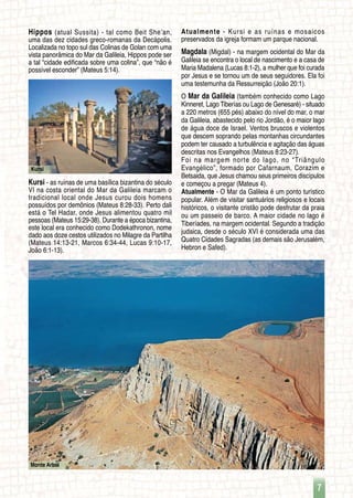 7
Monte Arbel
Kursi
Hippos (atual Sussita) - tal como Beit She’an,
uma das dez cidades greco-romanas da Decápolis.
Localizada no topo sul das Colinas de Golan com uma
vista panorâmica do Mar da Galileia, Hippos pode ser
a tal “cidade edificada sobre uma colina”, que “não é
possível esconder” (Mateus 5:14).
Kursi - as ruínas de uma basílica bizantina do século
VI na costa oriental do Mar da Galileia marcam o
tradicional local onde Jesus curou dois homens
possuídos por demônios (Mateus 8:28-33). Perto dali
está o Tel Hadar, onde Jesus alimentou quatro mil
pessoas (Mateus 15:29-38). Durante a época bizantina,
este local era conhecido como Dodekathronon, nome
dado aos doze cestos utilizados no Milagre da Partilha
(Mateus 14:13-21, Marcos 6:34-44, Lucas 9:10-17,
João 6:1-13).
Atualmente - Kursi e as ruínas e mosaicos
preservados da igreja formam um parque nacional.
Magdala (Migdal) - na margem ocidental do Mar da
Galileia se encontra o local de nascimento e a casa de
Maria Madalena (Lucas 8:1-2), a mulher que foi curada
por Jesus e se tornou um de seus seguidores. Ela foi
uma testemunha da Ressurreição (João 20:1).
O Mar da Galileia (também conhecido como Lago
Kinneret, Lago Tiberías ou Lago de Genesaré) - situado
a 220 metros (655 pés) abaixo do nível do mar, o mar
da Galileia, abastecido pelo rio Jordão, é o maior lago
de água doce de Israel. Ventos bruscos e violentos
que descem soprando pelas montanhas circundantes
podem ter causado a turbulência e agitação das águas
descritas nos Evangelhos (Mateus 8:23-27).
Foi na margem norte do lago, no “Triângulo
Evangélico”, formado por Cafarnaum, Corazim e
Betsaida, que Jesus chamou seus primeiros discípulos
e começou a pregar (Mateus 4).
Atualmente - O Mar da Galileia é um ponto turístico
popular. Além de visitar santuários religiosos e locais
históricos, o visitante cristão pode desfrutar da praia
ou um passeio de barco. A maior cidade no lago é
Tiberíades, na margem ocidental. Segundo a tradição
judaica, desde o século XVI é considerada uma das
Quatro Cidades Sagradas (as demais são Jerusalém,
Hebron e Safed).
 