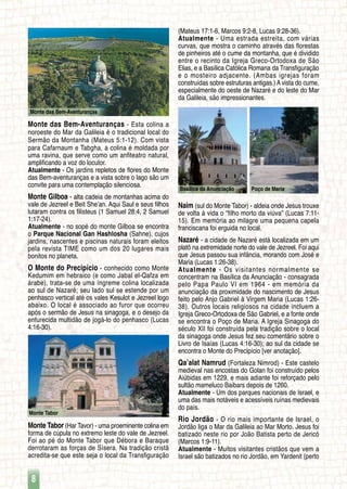 8
Monte das Bem-Aventuranças
Monte Tabor
Basílica da Anunciação Poço de Maria
Monte das Bem-Aventuranças - Esta colina a
noroeste do Mar da Galileia é o tradicional local do
Sermão da Montanha (Mateus 5:1-12). Com vista
para Cafarnaum e Tabgha, a colina é moldada por
uma ravina, que serve como um anfiteatro natural,
amplificando a voz do locutor.
Atualmente - Os jardins repletos de flores do Monte
das Bem-aventuranças e a vista sobre o lago são um
convite para uma contemplação silenciosa.
Monte Gilboa - alta cadeia de montanhas acima do
vale de Jezreel e Beit She’an. Aqui Saul e seus filhos
lutaram contra os filisteus (1 Samuel 28:4, 2 Samuel
1:17-24).
Atualmente - no sopé do monte Gilboa se encontra
o Parque Nacional Gan Hashlosha (Sahne), cujos
jardins, nascentes e piscinas naturais foram eleitos
pela revista TIME como um dos 20 lugares mais
bonitos no planeta.
O Monte do Precipício - conhecido como Monte
Kedumim em hebraico (e como Jabal el-Qafza em
árabe), trata-se de uma íngreme colina localizada
ao sul de Nazaré; seu lado sul se estende por um
penhasco vertical até os vales Kesulot e Jezreel logo
abaixo. O local é associado ao furor que ocorreu
após o sermão de Jesus na sinagoga, e o desejo da
enfurecida multidão de jogá-lo do penhasco (Lucas
4:16-30).
Monte Tabor (Har Tavor) - uma proeminente colina em
forma de cúpula no extremo leste do vale de Jezreel.
Foi ao pé do Monte Tabor que Débora e Baraque
derrotaram as forças de Sísera. Na tradição cristã
acredita-se que este seja o local da Transfiguração
(Mateus 17:1-6, Marcos 9:2-8, Lucas 9:28-36).
Atualmente - Uma estrada estreita, com várias
curvas, que mostra o caminho através das florestas
de pinheiros até o cume da montanha, que é dividido
entre o recinto da Igreja Greco-Ortodoxa de São
Elias, e a Basílica Católica Romana da Transfiguração
e o mosteiro adjacente. (Ambas igrejas foram
construídas sobre estruturas antigas.) A vista do cume,
especialmente do oeste de Nazaré e do leste do Mar
da Galileia, são impressionantes.
Naim (sul do Monte Tabor) - aldeia onde Jesus trouxe
de volta à vida o “filho morto da viúva” (Lucas 7:11-
15). Em memória ao milagre uma pequena capela
franciscana foi erguida no local.
Nazaré - a cidade de Nazaré está localizada em um
platô na extremidade norte do vale de Jezreel. Foi aqui
que Jesus passou sua infância, morando com José e
Maria (Lucas 1:26-38).
Atualmente - Os visitantes normalmente se
concentram na Basílica da Anunciação - consagrada
pelo Papa Paulo VI em 1964 - em memória da
anunciação da proximidade do nascimento de Jesus
feito pelo Anjo Gabriel à Virgem Maria (Lucas 1:26-
38). Outros locais religiosos na cidade incluem a
Igreja Greco-Ortodoxa de São Gabriel, e a fonte onde
se encontra o Poço de Maria. A Igreja Sinagoga do
século XII foi construída pela tradição sobre o local
da sinagoga onde Jesus fez seu comentário sobre o
Livro de Isaías (Lucas 4:16-30); ao sul da cidade se
encontra o Monte do Precipício [ver anotação].
Qa’alat Namrud (Fortaleza Nimrod) - Este castelo
medieval nas encostas do Golan foi construído pelos
Aiúbidas em 1229, e mais adiante foi reforçado pelo
sultão mameluco Baibars depois de 1260.
Atualmente - Um dos parques nacionais de Israel, e
uma das mais notáveis e acessíveis ruínas medievais
do país.
Rio Jordão - O rio mais importante de Israel, o
Jordão liga o Mar da Galileia ao Mar Morto. Jesus foi
batizado neste rio por João Batista perto de Jericó
(Marcos 1:9-11).
Atualmente - Muitos visitantes cristãos que vem a
Israel são batizados no rio Jordão, em Yardenit (perto
 