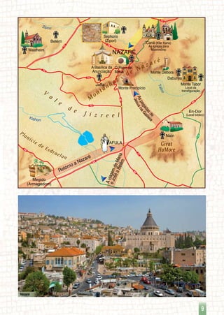 77
60
71
6565
66
73
75
60
75
77
79
716
65
NAZARÉ
Monte Tabor
Local da
transfiguração
Caná (Kfar Kana)
As Igrejas para
Matrimônio
Sephoris
(Zipori)
Monte Débora
Naín
Jaffa
Megido
(Armagedom)
A Basílica da
Anunciação
Monte Precipício
En-Dor
(Local bíblico)
Kishon
Tabor
V
a
l e
d e J i z r e e l
Zipori
O Poço de
Maria
Daburiya
Waldheim
Belém
AFULA Givat
HaMore
Planície de Esdraelon
Retorno a Nazaré
AviagemdeMaria
eJoséaBelém
Aspegadasde
JesusnaGaliléi
a
M
ontanhas
d e N a z a r é
9
Nazaré
 