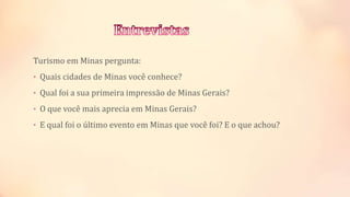 Turismo em Minas pergunta:
• Quais cidades de Minas você conhece?
• Qual foi a sua primeira impressão de Minas Gerais?
• O que você mais aprecia em Minas Gerais?
• E qual foi o último evento em Minas que você foi? E o que achou?
 