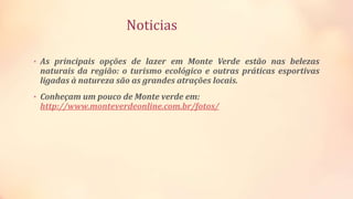 Noticias
• As principais opções de lazer em Monte Verde estão nas belezas
naturais da região: o turismo ecológico e outras práticas esportivas
ligadas à natureza são as grandes atrações locais.
• Conheçam um pouco de Monte verde em:
http://www.monteverdeonline.com.br/fotos/
 