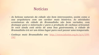 Notícias
• As belezas naturais da cidade são bem interessantes, assim como a
sua arquitetura com um caráter mais histórico. As atividades
econômicas da cidade de Brumadinho são bem variadas, com
destaque para a mineração e para a produção de cachaça artesanal.
Se você ainda está atrás de uma boa gastronomia, a cidade de
Brumadinho irá ser um ótimo lugar para você passar uma temporada.
• Conheça mais Brumadinho em: http://www.inhotim.org.br/p/v/199-
242
 